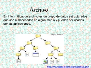 Archivo 
En informática, un archivo es un grupo de datos estructurados 
que son almacenados en algún medio y pueden ser usados 
por las aplicaciones. 
http://www.alegsa.com.ar/Dic/archivo.php 
 