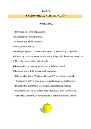 TALLER

              SALUD POR LA ALIMENTACIÓN


                              PROGRAMA


1.Introducción e idem al programa.

2.Clasificación de los alimentos.

3.Composición de los alimentos.

4.Grupos de alimentos.

5.Fisiología digestiva. Alimentación natural. La mezclas y la digestión.

6.Compra y conservación de los alimentos. Etiquetado. Productos biológicos.

7.Nutrición. Asimilación y eliminación.

8.Preparación culinaria de los alimentos. Paladar y salud.

9.La importancia de la fibra en la alimentación.

10.Dietas. ¿Por qué la “Dieta Mediterranea”?. La cocina y la salud.

11.Grasas ¿si ó no?.Tipos de grasas. Importancia en las adolescentes.

12.La industria alimentaria y comercial. Alimentos funcionales.

13.La importancia de las frutas y ensaladas crudas en la alimentación.

14.Influencia del estres, el entorno social y ciertos hábitos en la salud.
 