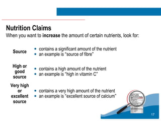 17
Nutrition Claims
When you want to increase the amount of certain nutrients, look for:
Source • contains a significant amount of the nutrient
• an example is “source of fibre”
High or
good
source
• contains a high amount of the nutrient
• an example is “high in vitamin C”
Very high
or
excellent
source
• contains a very high amount of the nutrient
• an example is “excellent source of calcium”
 