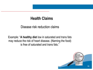 18
Disease risk reduction claims
Example: “A healthy diet low in saturated and trans fats
may reduce the risk of heart disease. (Naming the food)
is free of saturated and trans fats.”
Health Claims
 