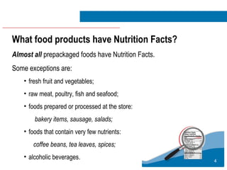 4
What food products have Nutrition Facts?
Almost all prepackaged foods have Nutrition Facts.
Some exceptions are:
• fresh fruit and vegetables;
• raw meat, poultry, fish and seafood;
• foods prepared or processed at the store:
bakery items, sausage, salads;
• foods that contain very few nutrients:
coffee beans, tea leaves, spices;
• alcoholic beverages.
 