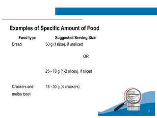 7
Examples of Specific Amount of Food
Food type Suggested Serving Size
Bread 50 g (1slice), if unsliced
OR
25 - 70 g (1-2 slices), if sliced
Crackers and
melba toast
15 - 30 g (4 crackers)
 