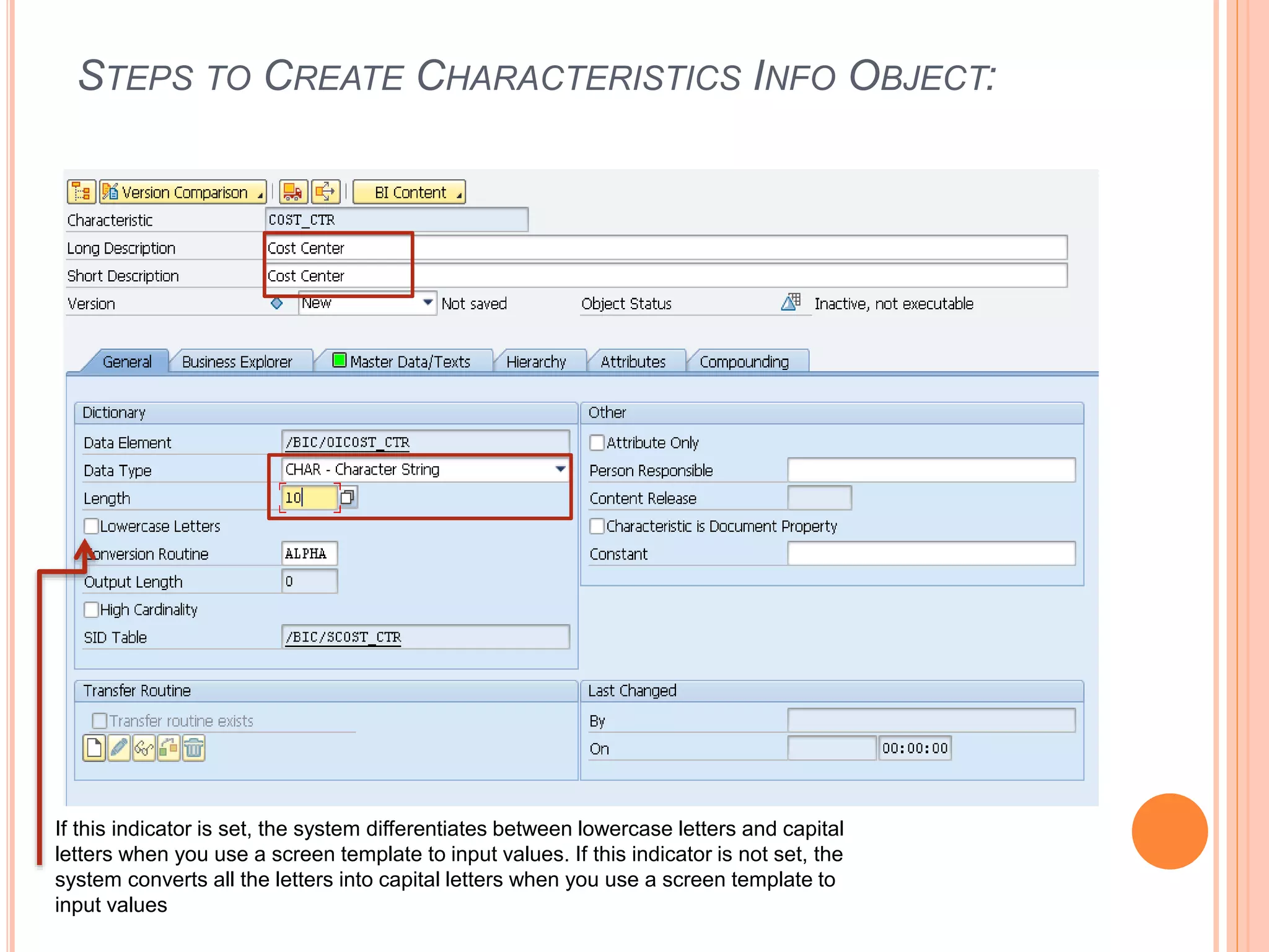 STEPS TO CREATE CHARACTERISTICS INFO OBJECT:
If this indicator is set, the system differentiates between lowercase letters and capital
letters when you use a screen template to input values. If this indicator is not set, the
system converts all the letters into capital letters when you use a screen template to
input values
 