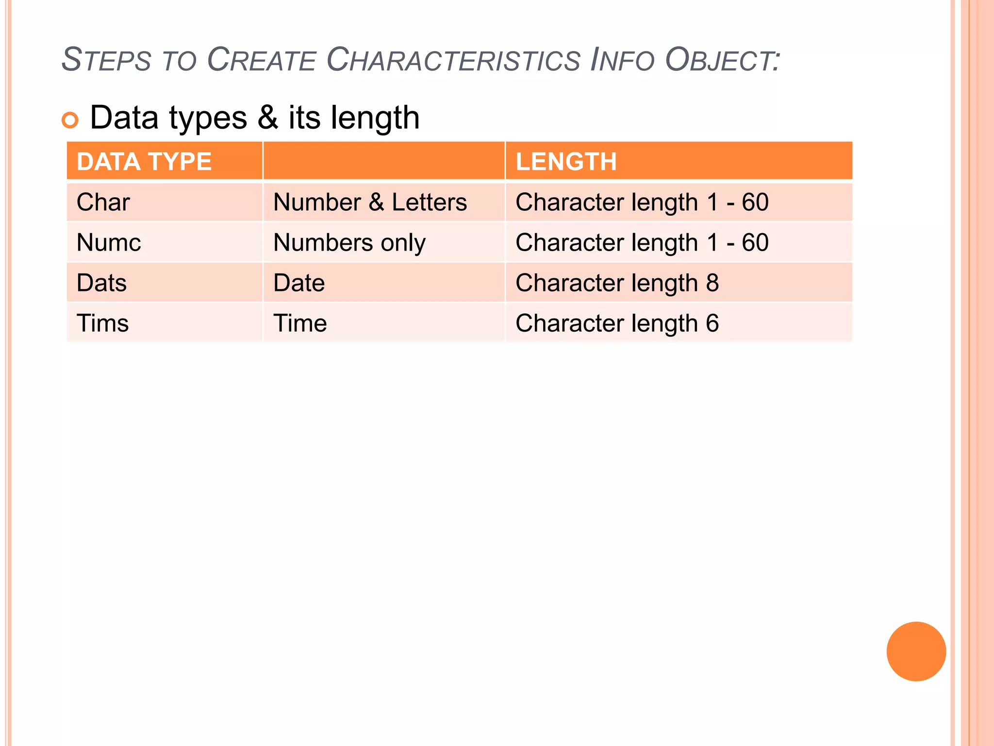 STEPS TO CREATE CHARACTERISTICS INFO OBJECT:
 Data types & its length
DATA TYPE LENGTH
Char Number & Letters Character length 1 - 60
Numc Numbers only Character length 1 - 60
Dats Date Character length 8
Tims Time Character length 6
 