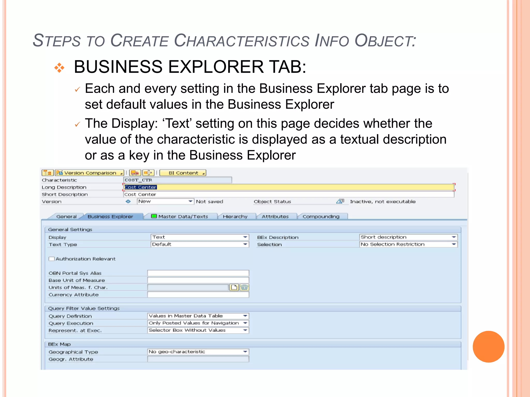 STEPS TO CREATE CHARACTERISTICS INFO OBJECT:
 BUSINESS EXPLORER TAB:
 Each and every setting in the Business Explorer tab page is to
set default values in the Business Explorer
 The Display: ‘Text’ setting on this page decides whether the
value of the characteristic is displayed as a textual description
or as a key in the Business Explorer
 