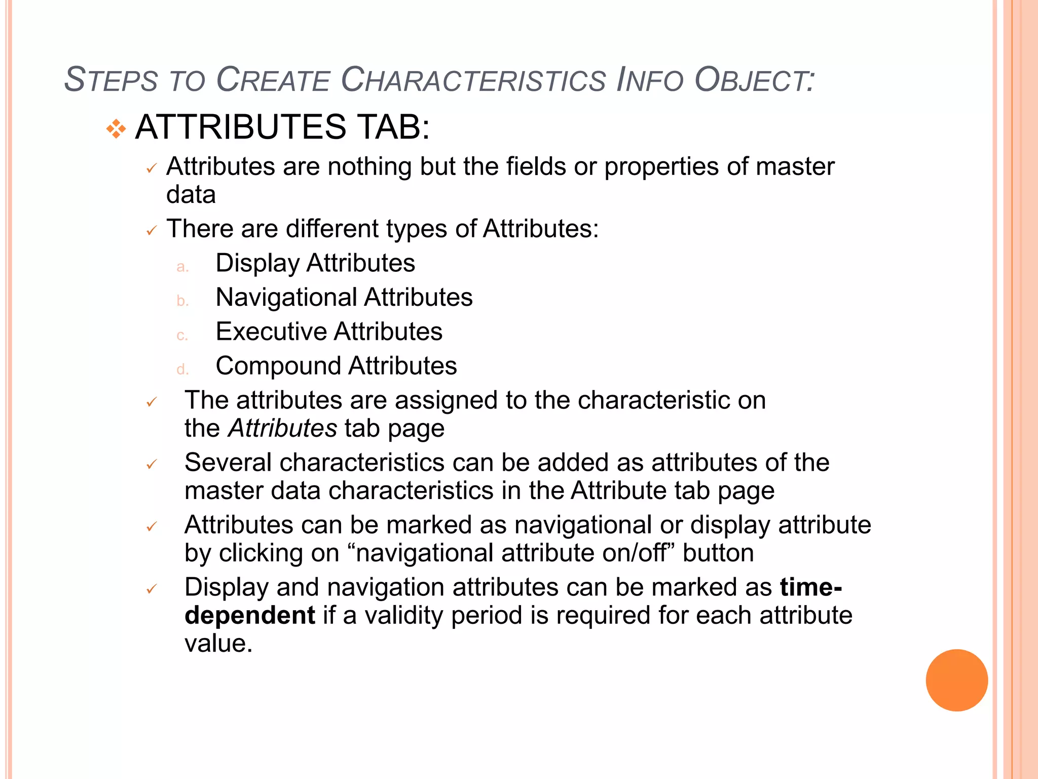 STEPS TO CREATE CHARACTERISTICS INFO OBJECT:
 ATTRIBUTES TAB:
 Attributes are nothing but the fields or properties of master
data
 There are different types of Attributes:
a. Display Attributes
b. Navigational Attributes
c. Executive Attributes
d. Compound Attributes
 The attributes are assigned to the characteristic on
the Attributes tab page
 Several characteristics can be added as attributes of the
master data characteristics in the Attribute tab page
 Attributes can be marked as navigational or display attribute
by clicking on “navigational attribute on/off” button
 Display and navigation attributes can be marked as time-
dependent if a validity period is required for each attribute
value.
 