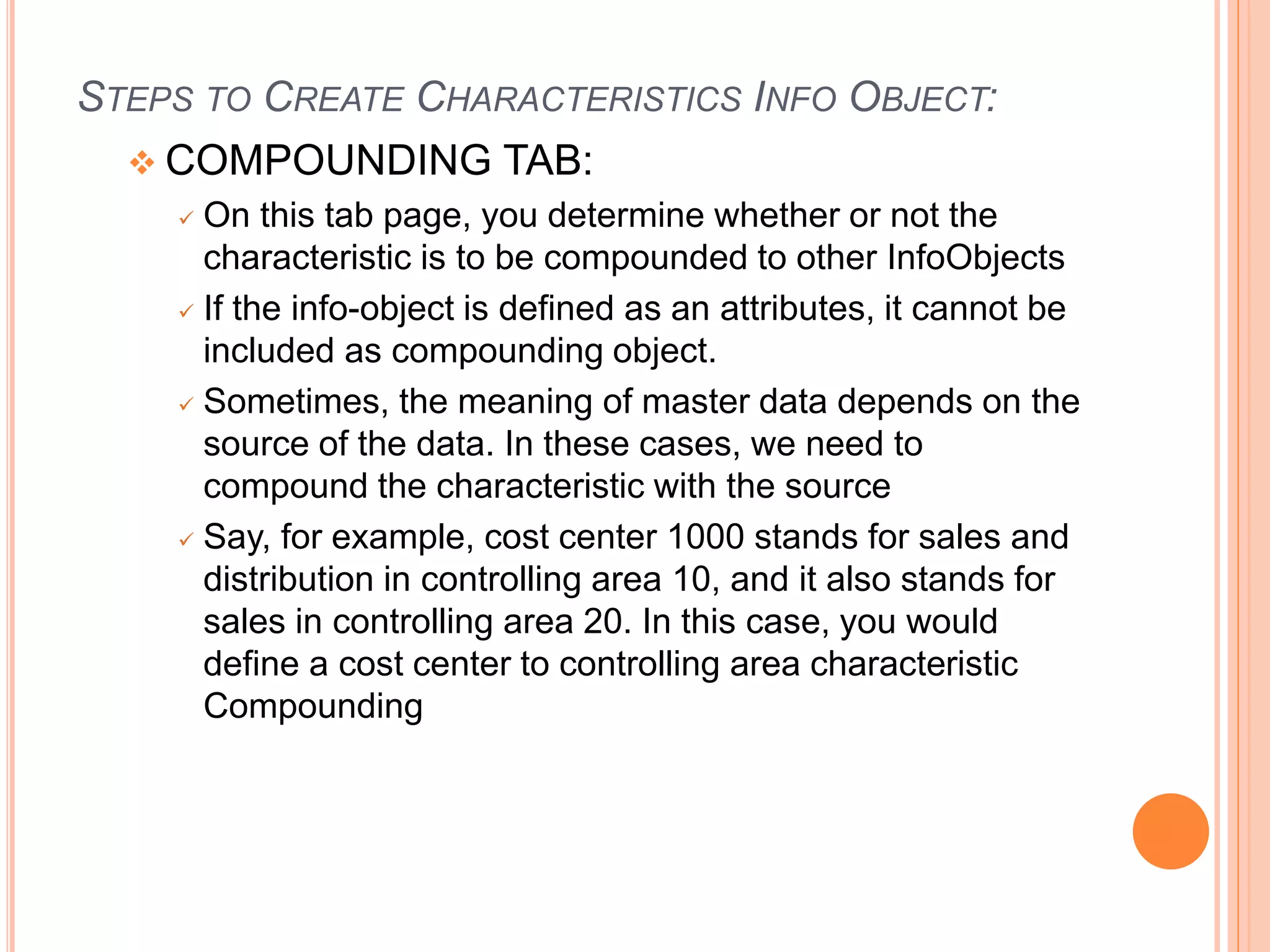 STEPS TO CREATE CHARACTERISTICS INFO OBJECT:
 COMPOUNDING TAB:
 On this tab page, you determine whether or not the
characteristic is to be compounded to other InfoObjects
 If the info-object is defined as an attributes, it cannot be
included as compounding object.
 Sometimes, the meaning of master data depends on the
source of the data. In these cases, we need to
compound the characteristic with the source
 Say, for example, cost center 1000 stands for sales and
distribution in controlling area 10, and it also stands for
sales in controlling area 20. In this case, you would
define a cost center to controlling area characteristic
Compounding
 