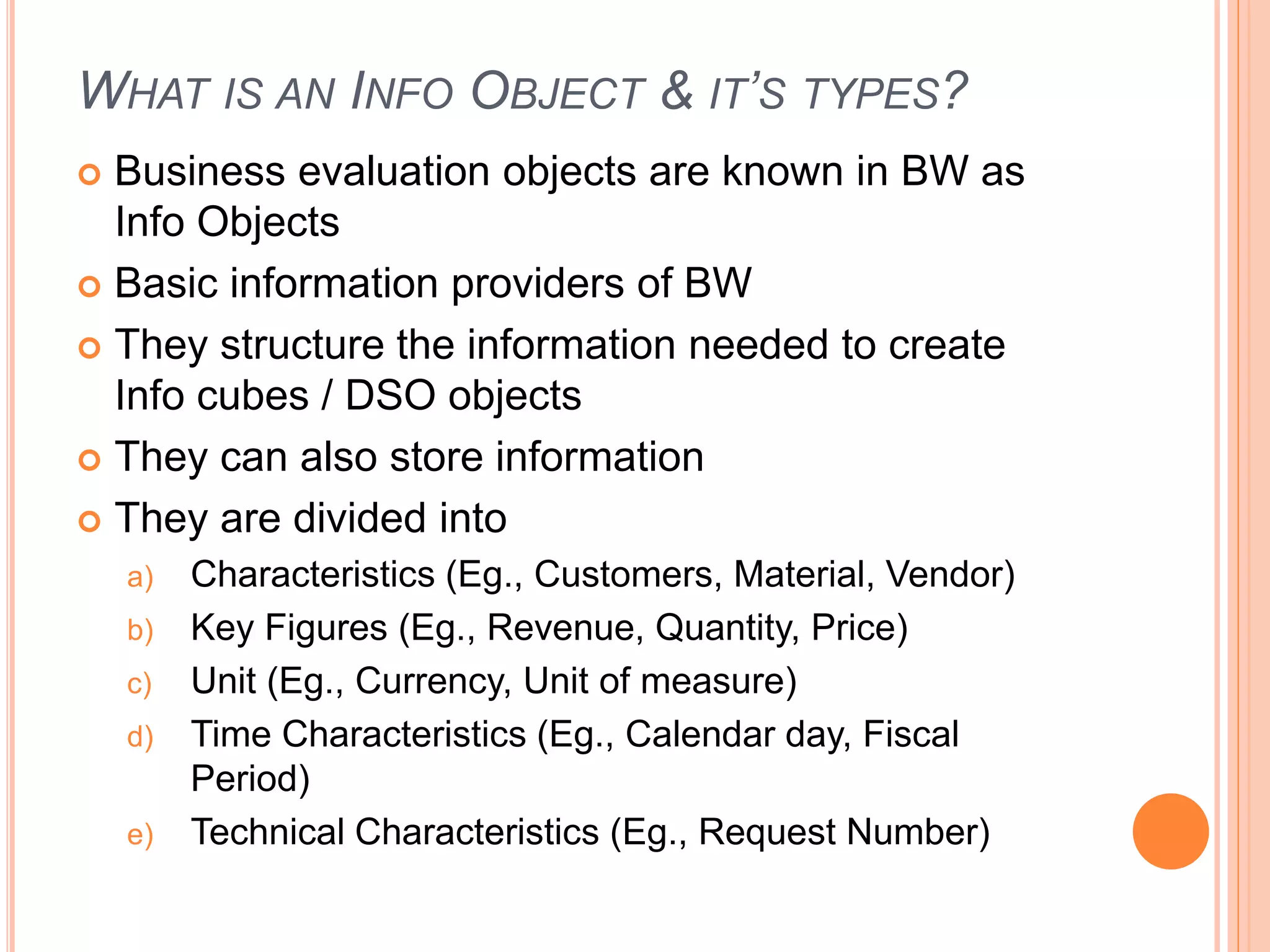 WHAT IS AN INFO OBJECT & IT’S TYPES?
 Business evaluation objects are known in BW as
Info Objects
 Basic information providers of BW
 They structure the information needed to create
Info cubes / DSO objects
 They can also store information
 They are divided into
a) Characteristics (Eg., Customers, Material, Vendor)
b) Key Figures (Eg., Revenue, Quantity, Price)
c) Unit (Eg., Currency, Unit of measure)
d) Time Characteristics (Eg., Calendar day, Fiscal
Period)
e) Technical Characteristics (Eg., Request Number)
 