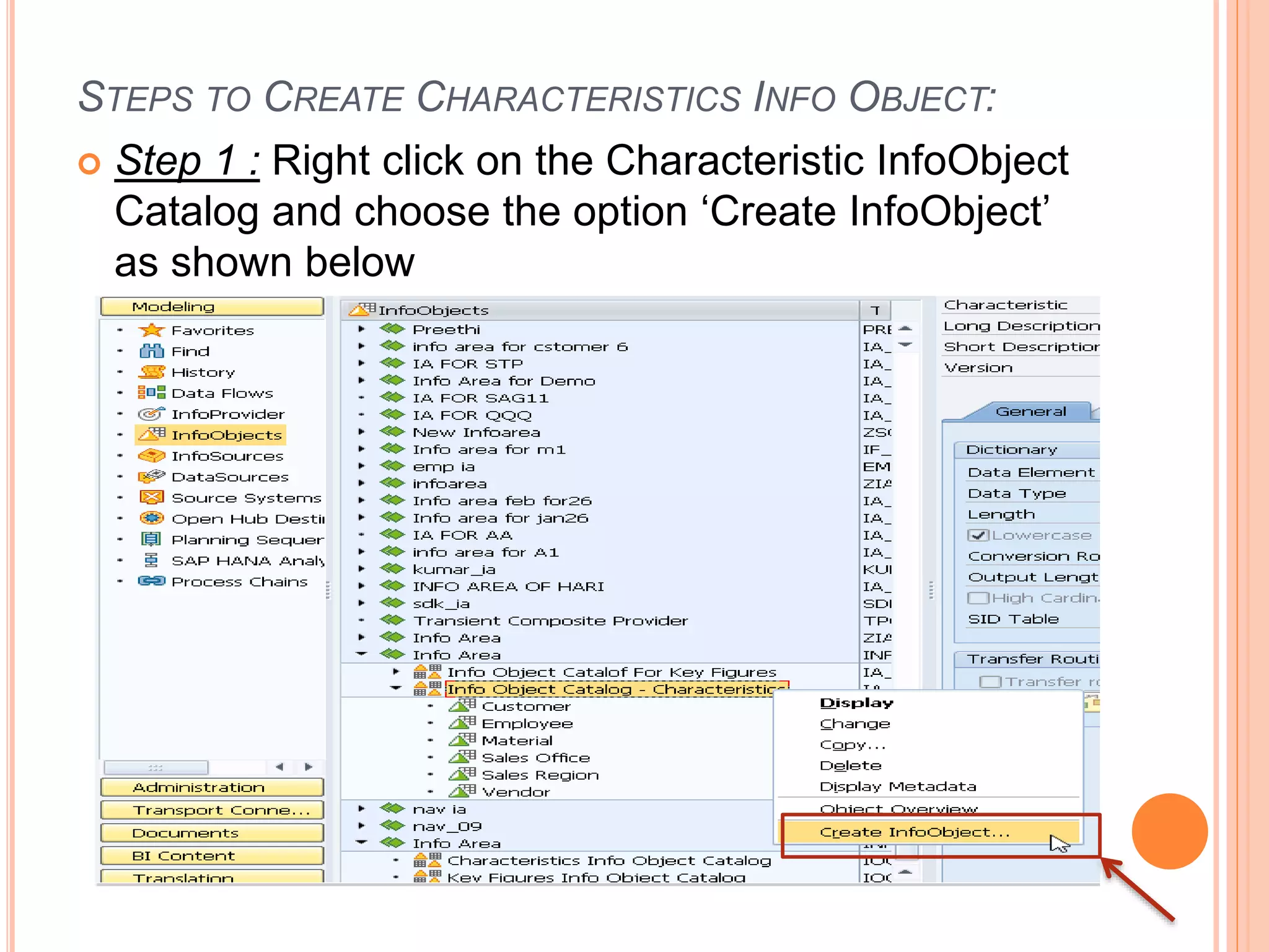 STEPS TO CREATE CHARACTERISTICS INFO OBJECT:
 Step 1 : Right click on the Characteristic InfoObject
Catalog and choose the option ‘Create InfoObject’
as shown below
 