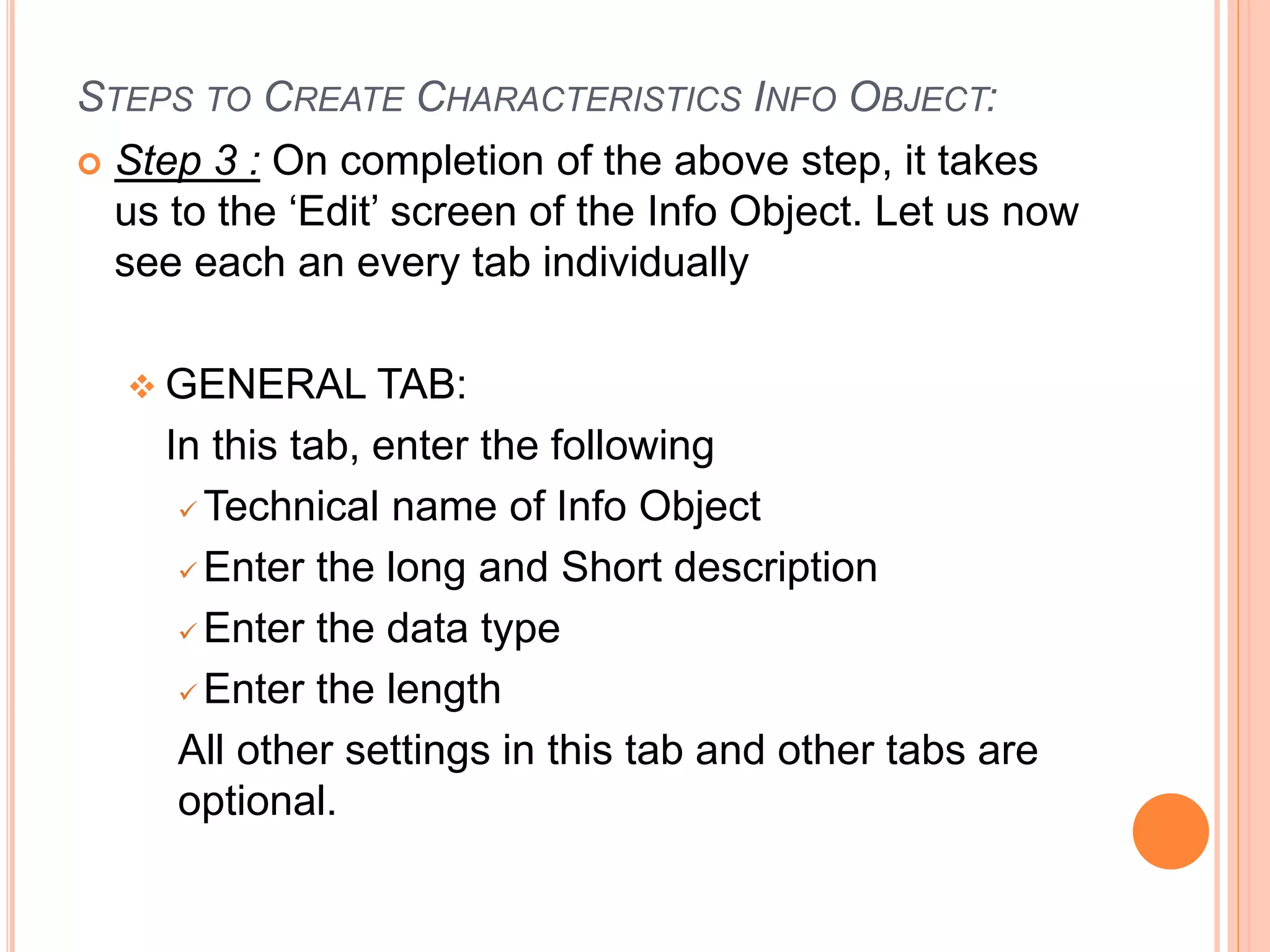 STEPS TO CREATE CHARACTERISTICS INFO OBJECT:
 Step 3 : On completion of the above step, it takes
us to the ‘Edit’ screen of the Info Object. Let us now
see each an every tab individually
 GENERAL TAB:
In this tab, enter the following
 Technical name of Info Object
 Enter the long and Short description
 Enter the data type
 Enter the length
All other settings in this tab and other tabs are
optional.
 