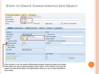 STEPS TO CREATE CHARACTERISTICS INFO OBJECT:
If this indicator is set, the system differentiates between lowercase letters and capital
letters when you use a screen template to input values. If this indicator is not set, the
system converts all the letters into capital letters when you use a screen template to
input values
 