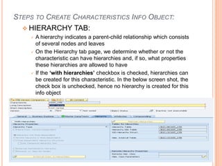 STEPS TO CREATE CHARACTERISTICS INFO OBJECT:
 HIERARCHY TAB:
 A hierarchy indicates a parent-child relationship which consists
of several nodes and leaves
 On the Hierarchy tab page, we determine whether or not the
characteristic can have hierarchies and, if so, what properties
these hierarchies are allowed to have
 If the ‘with hierarchies’ checkbox is checked, hierarchies can
be created for this characteristic. In the below screen shot, the
check box is unchecked, hence no hierarchy is created for this
info object
 