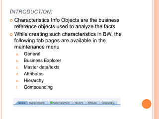 INTRODUCTION:
 Characteristics Info Objects are the business
reference objects used to analyze the facts
 While creating such characteristics in BW, the
following tab pages are available in the
maintenance menu
a. General
b. Business Explorer
c. Master data/texts
d. Attributes
e. Hierarchy
f. Compounding
 