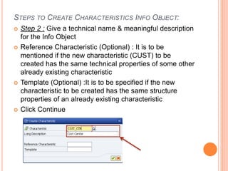 STEPS TO CREATE CHARACTERISTICS INFO OBJECT:
 Step 2 : Give a technical name & meaningful description
for the Info Object
 Reference Characteristic (Optional) : It is to be
mentioned if the new characteristic (CUST) to be
created has the same technical properties of some other
already existing characteristic
 Template (Optional) :It is to be specified if the new
characteristic to be created has the same structure
properties of an already existing characteristic
 Click Continue
 