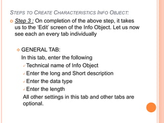STEPS TO CREATE CHARACTERISTICS INFO OBJECT:
 Step 3 : On completion of the above step, it takes
us to the ‘Edit’ screen of the Info Object. Let us now
see each an every tab individually
 GENERAL TAB:
In this tab, enter the following
 Technical name of Info Object
 Enter the long and Short description
 Enter the data type
 Enter the length
All other settings in this tab and other tabs are
optional.
 