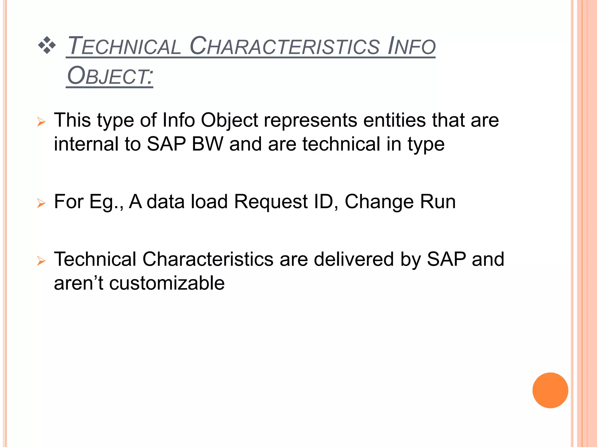  TECHNICAL CHARACTERISTICS INFO
OBJECT:
 This type of Info Object represents entities that are
internal to SAP BW and are technical in type
 For Eg., A data load Request ID, Change Run
 Technical Characteristics are delivered by SAP and
aren’t customizable
 