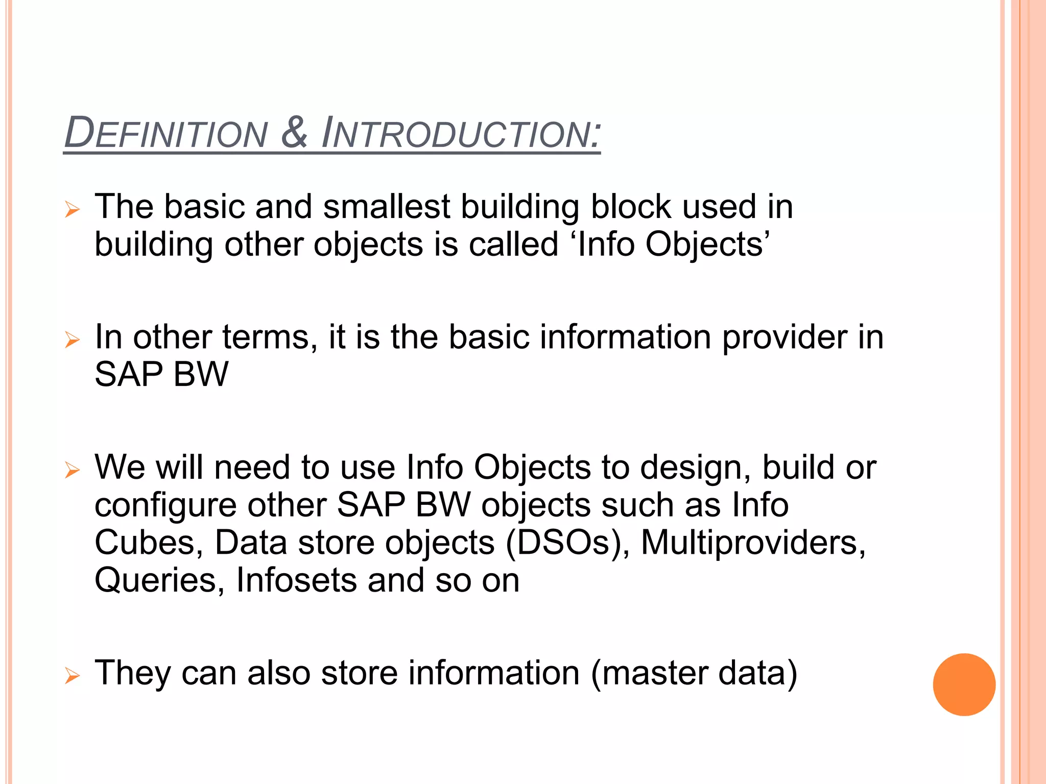 DEFINITION & INTRODUCTION:
 The basic and smallest building block used in
building other objects is called ‘Info Objects’
 In other terms, it is the basic information provider in
SAP BW
 We will need to use Info Objects to design, build or
configure other SAP BW objects such as Info
Cubes, Data store objects (DSOs), Multiproviders,
Queries, Infosets and so on
 They can also store information (master data)
 