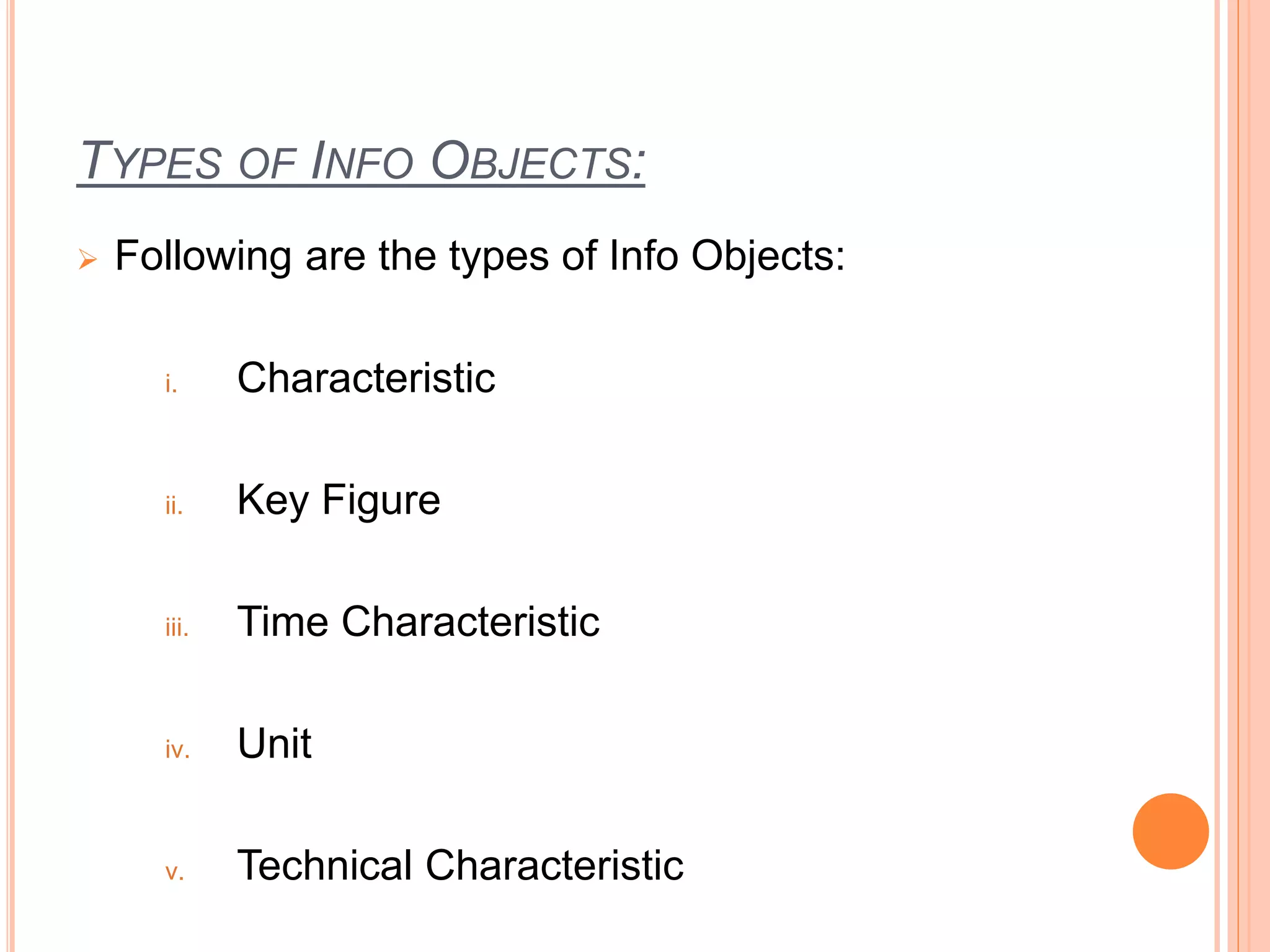TYPES OF INFO OBJECTS:
 Following are the types of Info Objects:
i. Characteristic
ii. Key Figure
iii. Time Characteristic
iv. Unit
v. Technical Characteristic
 