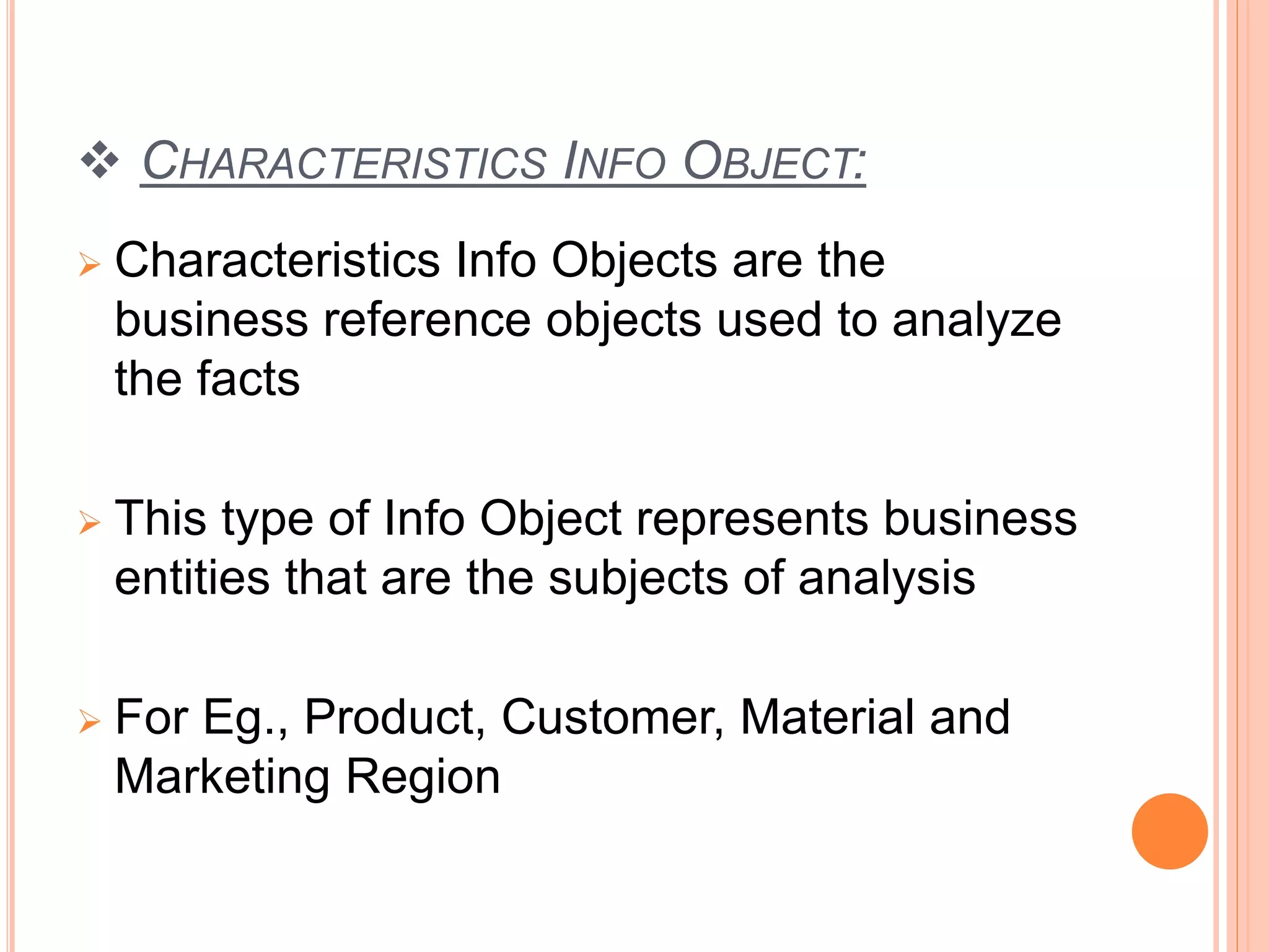 CHARACTERISTICS INFO OBJECT:
 Characteristics Info Objects are the
business reference objects used to analyze
the facts
 This type of Info Object represents business
entities that are the subjects of analysis
 For Eg., Product, Customer, Material and
Marketing Region
 