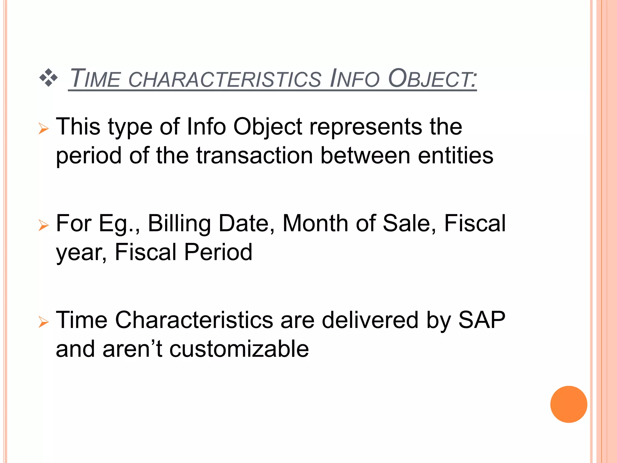  TIME CHARACTERISTICS INFO OBJECT:
 This type of Info Object represents the
period of the transaction between entities
 For Eg., Billing Date, Month of Sale, Fiscal
year, Fiscal Period
 Time Characteristics are delivered by SAP
and aren’t customizable
 