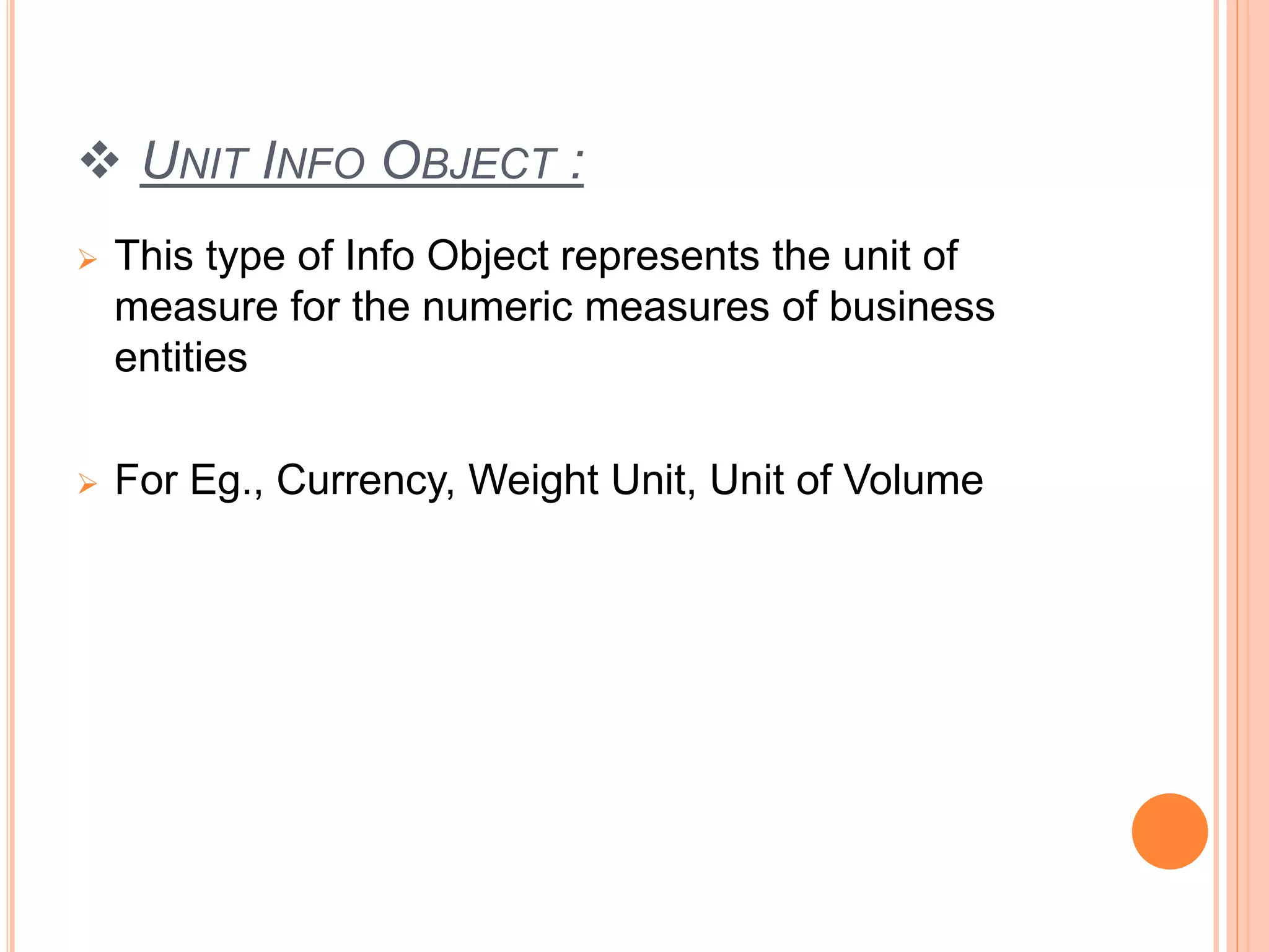  UNIT INFO OBJECT :
 This type of Info Object represents the unit of
measure for the numeric measures of business
entities
 For Eg., Currency, Weight Unit, Unit of Volume
 