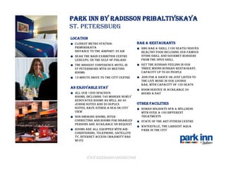 Park Inn by Radisson Pribaltiyskaya
St. Petersburg
Location
  Closest Metro Station:               Bar & Restaurants
  Primorskaya                            RBG Bar & Grill (100 seats) serves
  Distance to the airport: 25 km         healthy food including our famous
  Near the main exhibition centre        Stone Grill and Gourmet burgers
  Lenexpo, on the Gulf of Finland        from the open grill
  The biggest conference hotel in        Get the Russian feeling in our
  St Petersburg with 26 meeting          Three Moons Russian Restaurant.
  rooms                                  Capacity up to 60 people
  15 minute drive to the city centre     Join for a dance or just listen to
                                         the live music in our lounge
                                         bar, with capacity of 150 seats
An enjoyable stay
                                         Room service is available 24
  All our 1200 spacious                  hours a day
  rooms, including 740 modern newly
  renovated rooms as well as 40
  Junior Suites and 20 Duplex          Other facilities
  Suites, have either a sea or city      Roman Holidays Spa & Wellness
  view                                   with over a 100 different
  Non-smoking rooms, inter-              treatments
  connecting and rooms for disabled      State of the art Fitness Centre
  persons are available on request
                                         Waterville, the largest Aqua
  Rooms are all equipped with air-       Park in the city
  conditioning, telephone, satellite
  TV, Internet access (majority has
  Wi-Fi)




        www.rezidorparkinn.com
 