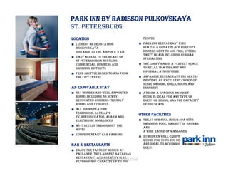 Park Inn by Radisson Pulkovskaya
St. Petersburg
Location                             people
  Closest Metro Station:             Park Inn Restaurant (120
  Moskovskaya                        seats), a great place for cozy
  Distance to the airport: 5 km      dinners next to log fire, offers
                                     tasty meals including Russian
  Easy access to the heart of
                                     specialties
  St peterSburg’S buStling
  commercial, business and           The Lobby Bar is a perfect place
  shopping districts                 to relax in a vibrant and
                                     informal atmosphere
  Free shuttle buses to and from
  the city centre                    Japanese restaurant (30 seats)
                                     provides an excellent choice of
                                     sushi, sashimi, rolls, soups and
An enjoyable stay                    desserts
  841 modern and well appointed      Atruim, a spacious banquet
  rooms including 88 newly           room, is ideal for any type of
  renovated Business Friendly        event or dining, has the capacity
  rooms and 27 Suites                of 350 seats
  All rooms feature
  telephone, satellite
                                   Other facilities
  TV, refrigerator, alarm and
  electronic door locks              Treat our soul in our SPA with
                                     swimming pool, variety of saunas
  Wi-Fi access throughout the
                                     and
  hotel
                                     a wide range of massages
  Complimentary car parking
                                     21 modern well-equipped meeting
                                     rooms for 10 to 200 delegates
Bar & Restaurants                    are ideal to accommodate any
                                     event
  Enjoy the taste of Munich at
  Paulaner, the largest Bavarian
  restaurant and brewery in St.
         www.rezidorparkinn.com
  Petersburg! Capacity up to 700
 