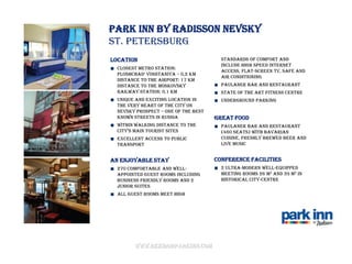 Park Inn by Radisson Nevsky
St. Petersburg
Location                                standards of comfort and
                                        include High Speed Internet
  Closest Metro Station:
                                        access, flat-screen TV, safe and
  Ploshchad’ Vosstaniya – 0,2 km
                                        air conditioning
  Distance to the airport: 17 km
  Distance to the Moskovsky             Paulaner bar and Restaurant
  railway station: 0,1 km               State of the art fitness centre
  Unique and exciting location in       Underground parking
  the very heart of the city on
  Nevsky prospect – one of the best
  known streets in Russia             Great food
  Within walking distance to the        Paulaner Bar and Restaurant
  city’S main touriSt SiteS             (460 seats) with Bavarian
  Excellent access to public            cuisine, freshly brewed beer and
  transport                             live music


An enjoyable stay                     Conference facilities
  270 comfortable and well-             2 ultra-modern well-equipped
  appointed guest rooms including       meeting rooms 26 m2 and 39 m2 in
  Business Friendly rooms and 2         historical city-centre
  Junior Suites
  All guest rooms meet high




        www.rezidorparkinn.com
 