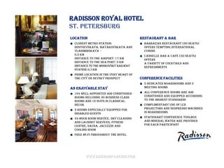Radisson Royal Hotel
St. Petersburg
Location                                Restaurant & bar
  Closest Metro Station:                  Barbazan restaurant (80 seats)
  Dostoevskaya, Mayakovskaya and          offers tempting International
  Vladimirskaya –                         cuisine
  0,5 km                                  Cannelle bar & café (50 seats)
  Distance to the airport: 17 km          offers
  Distance to the sea port: 5 km          a variety of cocktails and
  Distance to the Moskovsky railway       refreshments
  station: 0,7 km
  Prime location in the very heart of
  the city on Nevsky prospect           Conference facilities
                                          5 dedicated boardrooms and 3
An enjoyable stay                         meeting rooms

  164 well-appointed air-conditioned      All conference rooms are air-
  rooms including 30 Business Class       conditioned and equipped according
  rooms and 18 Suits in classical         to the highest standards
  décor                                   Complimentary use of LCD
  2 rooms especially equipped for         projectors and Nespresso machines
  disabled guests                         in boardrooms

  24-hour room service, dry cleaning      Stationary conference toolbox
  and laundry services, Fitness           and mineral water are provided
  centre, sauna, Jacuzzis and             for each participant
  cooling room
  Free Wi-Fi throughout the hotel




        www.rezidorparkinn.com
 