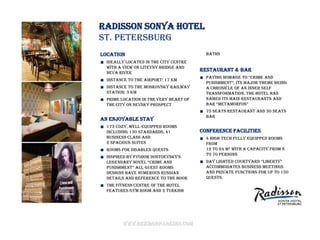 Radisson Sonya Hotel
St. Petersburg
Location                                  baths
  Ideally located in the city centre
  with a view on Liteyny bridge and
                                        Restaurant & bar
  Neva River
                                          paying homage to “crime and
  Distance to the airport: 17 km
                                          puniShment”, itS major theme being
  Distance to the Moskovsky railway       a chronicle of an inner self
  station: 3 km                           transformation, the hotel has
  Prime location in the very heart of     named its main restaurants and
  the city on Nevsky prospect             bar “Metamorfos”
                                          75 seats restaurant and 30 seats
                                          bar
An enjoyable stay
  173 cozy, well-equipped rooms
  including 130 standards, 41           Conference facilities
  Business Class and                      4 high-tech fully equipped rooms
  2 spacious Suites                       from
  Rooms for disabled quests               12 to 84 m2 with a capacity from 8
                                          to 70 persons
  inSpired by fyodor doStoevSky’S
  legendary novel “crime and              day lighted courtyard “liberty”
  puniShment” all gueSt roomS             accommodates business meetings
  designs have numerous Russian           and private functions for up to 150
  details and reference to the book       quests.
  The fitness centre of the hotel
  features gym room and 2 Turkish




        www.rezidorparkinn.com
 
