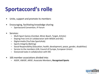 Sportaccord’s rolle
•   Unite, support and promote its members

•   Encouraging, facilitating knowledge sharing
     – Sportaccord Convention, IF Forum

•   Services:
     –   Multi Sport Games (Combat, Mind, Beach, Target, Artistic)
     –   Doping Free Unit (in collaboration with WADA and IOC)
     –   Digital media (YouTube SportsHub)
     –   Sports Integrity (Betting)
     –   Social Responsibility (Education, health, development, peace, gender, disabilities)
     –   Service to the members (UN, Council of Europe, European Union)
     –   Outsorced tasks in collaboration with IOC

•   105 member associations divided into:
     – ASOIF, AWIOF, ARISF, Associate Members, Recognised Sports
 