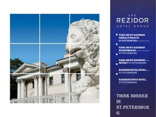 Park Inn by Radisson
Pribaltiyskaya
St.Petersburg

Park Inn by Radisson
Pulkovskaya
St.Petersburg

Park Inn by Radisson
Nevsky St.Petersburg

Radisson Royal Hotel
St.Petersburg

Radisson Sonya Hotel
St.Petersburg




Think Bigger
in
St.Petersbur
g
 