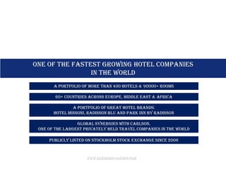 ONE OF THE FASTEST GROWING HOTEL COMPANIES
                in the world
       A portfolio of more than 400 Hotels & 90000+ Rooms

        60+ countries across Europe, Middle East & Africa

               A portfolio of great hotel brands:
       Hotel Missoni, Radisson Blu and Park Inn by Radisson

                 Global synergies with Carlson,
 one of the largest privately held travel companies in the world

     Publicly Listed on Stockholm Stock Exchange since 2006



                     www.rezidorparkinn.com
 