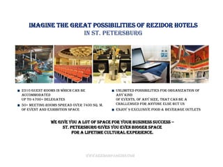 Imagine the great possibilities of Rezidor hotels
                  in St. Petersburg




2310 guest rooms in which can be                Unlimited possibilities for organization of
accommodated                                    any kind
up to 4700+ delegates                           of events, of any size, that can be a
50+ meeting rooms spread over 7400 sq. m.       challenged for anyone else but us
of event and exhibition space                   Enjoy 9 exclusive food & beverage outlets


              We give you a lot of space for your business success –
                   St. Petersburg gives you even bigger space
                        for a lifetime cultural experience.




                                   www.rezidorparkinn.com
 