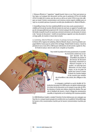 2. Réseaux efficients et "rapporteur" (appelé buzzer): dans ce cas, il faut aussi penser au
hors ligne, car la plupart des discussions ont lieu avec le partenaire (27%) et la famille
(25%) à la table de la cuisine, avec des amis au café ou en sortie (10%) et avec des collè-
gues au travail. Certains consommateurs sont reconnus comme experts crédibles pour un
sujet ou un produit spéciaux et peuvent accroître plus durablement le «Word-of-Mouth».

3. Storytelling: la base d'un bon marketing WoM est une story courte, passionnante et
crédible qu'il est aisé de raconter. Elle doit contenir du neuf avec un rapport à l'actualité mais
pas de message publicitaire proprement dit. Comme la plupart des êtres humains sont plu-
tôt timides et passifs et qu'ils ne savent pas comment commencer une discussion, le recours
à des "lanceurs de discussions" créatifs est essentiel pour rapporter une story de produit à
un large public, de manière à réussir dans la durée.

Le marketing «Word-of-Mouth» en Suisse: le principe du buzzer et Maggi
En février 2010, l'agence de marketing «Word-of-Mouth» Buzzer a lancé la première cam-
pagne WoM en Suisse pour le sachet à frire de Maggi «Poulet Tendre & Juteux». Durant la
période de mars à mais 2010, 2´000 buzzers sélectionnés ont été conviés à goûter le «Pou-
     let Tendre & Juteux» dans le cadre d'une «enquête sur le poulet».

                                 Pour rendre le produit et les tests passionnants et racontab-
                                                          les, les buzzers avaient reçu un pa-
                                                                     quet (buzzkit) avec des
                                                                     échantillons de produits et
                                                                     des lanceurs de discussion
                                                                    (buzztools): notamment un
                                                                   «Manuel d'enquête sur le
                                                                   poulet», un coton-tige pour
                                                                  déterminer si le four restait
                                                                  propre, un jeu de poker de
                                                                 poulet pour passer le temps
                                                                 d'attente de manière ludique
                                                                et des couverts pour remettre
                                         des échantillons à des voisins, des collègues et des
                                         amis.

                                        La campagne a participé au succès durable de l'in-
                          troduction du produit: les 2000 buzzers ont généré nettement plus
                          d'un demi mio de discussions sur la marque et avec plus de 50%,
                          les intentions d'achats ainsi obtenu, étaient très élevées. Plus que
                          cela: le feedback des buzzers a fourni à Maggi des connaissances
                          nouvelles et importantes sur le marketing et les nouveaux produits.

En 2008 Mindshare Insights à analysé l'intention d'achat obtenue par une campagne aux
Pays-Bas et a comparé quatre groupes de contrôle entre eux: la publicité, l'échantillonnage,
les buzzers et les consommateurs touchés par les buzzers (consommateurs touchées par
WoM):




10     SWA-ASA INFO Oktober 2010
 