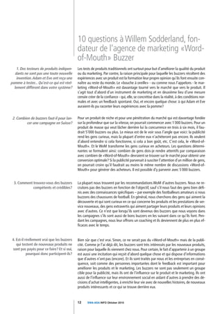 10 questions à Willem Sodderland, fon-
                                             dateur de l'agence de marketing «Word-
                                             of-Mouth» Buzzer
    1. Des testeurs de produits indépen-     Les tests de produits traditionnels ont surtout pour but d'améliorer la qualité du produit
   dants ne sont pas une toute nouvelle      ou du marketing. Par contre, la raison principale pour laquelle les buzzers récoltent des
    invention. Adam et Eve ont reçu une      expériences avec un produit est la formation leur propre opinion qu'ils font ensuite con-
pomme à tester... Qu'est-ce qui est réel-    naître au reste du monde. Le «bouche à oreille» - ou comme nous l'appelons - le mar-
  lement différent dans votre système?       keting «Word-of-Mouth» est davantage tourné vers le marché que vers le produit. Il
                                             s'agit tout d'abord d'un instrument de marketing et en deuxième lieu d'une mesure
                                             censée créer de la confiance - qui, elle, se concrétise dans la réalité, à des conditions nor-
                                             males et avec un feedback spontané. Oui, et encore quelque chose: à qui Adam et Eve
                                             auraient-ils pu raconter leurs expériences avec la pomme?


 2. Combien de buzzers faut-il pour lan-     Pour un produit de niche et pour une pénétration du marché qui est davantage fondée
          cer une campagne en Suisse?        sur la profondeur que sur la vitesse, on pourrait commencer avec 1´000 buzzers. Pour un
                                             produit de masse qui veut lâcher derrière lui la concurrence en trois à six mois, il fau-
                                             drait 5'000 buzzers ou plus. Le mieux est de le voir sous l'angle que voici: la publicité
                                             rend les gens curieux, mais la plupart d'entre eux n'achèteront pas encore. Ils veulent
                                             d'abord entendre si cela fonctionne, si cela a bon goût, etc. C'est cela, le «Word-of-
                                             Mouth». Et le WoM transforme les gens curieux en acheteurs. Les questions détermi-
                                             nantes se formulent ainsi: combien de gens dois-je rendre attentifs par comparaison
                                             avec combien de «Word-of-Mouth» devraient se trouver sur le marché pour obtenir une
                                             conversion optimale? Si la publicité parvenait à susciter l'attention d'un million de gens,
                                             on pourrait croire qu'il faudrait au moins le même nombre de discussions «Word-of-
                                             Mouth» pour générer des acheteurs. Il est possible d'y parvenir avec 5´000 buzzers.


  3. Comment trouvez-vous des buzzers        La plupart nous trouvent par les recommandations WoM d'autres buzzers. Nous ne re-
             compétents et crédibles?        crutons pas des buzzers en fonction de l'objectif, sauf s'il nous faut des gens bien défi-
                                             nis avec des connaissances spécifiques – par exemple des footballeurs amateurs si nous
                                             buzzons des chaussures de football. En général, nous cherchons des gens qui aiment la
                                             découverte et qui sont curieux en ce qui concerne les produits et les prestations de ser-
                                             vice nouveaux, des gens extravertis qui aiment partager leurs produits et leurs opinions
                                             avec d'autres. Ce n'est que lorsqu'ils sont devenus des buzzers que nous voyons dans
                                             les campagnes s'ils sont aussi de bons buzzers en les suivant dans ce qu'ils font. Pen-
                                             dant les campagnes, nous leur offrons un coaching et ils deviennent de plus en plus ef-
                                             ficaces avec le temps.


 4. Est-il réellement vrai que les buzzers   Bien sûr que c'est vrai. Sinon, ce ne serait pas du «Word-of-Mouth» mais de la publi-
    qui testent de nouveaux produits ne      cité. Comme je l'ai déjà dit, les buzzers sont très intéressés par les nouveaux produits,
 sont pas payés pour ce faire? Et si oui,    raison pour laquelle ils viennent chez nous. Pour certain, le fait d'appartenir à un groupe
            pourquoi donc participent-ils?   est aussi une incitation qui reçoit d'abord quelque chose et qui dispose d'informations
                                             que d'autres n'ont pas (encore). Et ils sont traités par nous et les entreprises en consé-
                                             quence, soit comme des personnes importantes dont le feedback est important pour
                                             améliorer les produits et le marketing. Les buzzers ne sont pas seulement un groupe
                                             cible pour la publicité, mais ils ont de l'influence sur le produit et le marketing. Ils ont
                                             aussi de l'influence sur leur environnement social en aidant d'autres à prendre des dé-
                                             cisions d'achat intelligentes, à enrichir leur vie avec de nouvelles histoires, de nouveaux
                                             produits intéressants et ce qui se trouve derrière eux.


                                             12     SWA-ASA INFO Oktober 2010
 