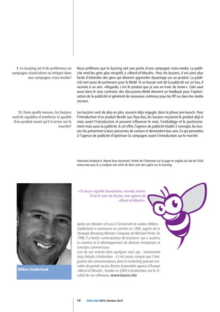 9. Le buzzing est-il de préférence un     Nous préférons que le buzzing soit une partie d'une campagne cross-media. La publi-
campagne stand-alone ou intégré dans        cité rend les gens plus réceptifs à «Word-of-Mouth». Pour les buzzers, il est ainsi plus
          une campagne cross-media?         facile d'atteindre des gens qui désirent apprendre davantage sur un produit. La publi-
                                            cité sert aussi de partenaire pour le WoM. Si un buzzer voit de la publicité sur un bus, il
                                            raconte à un ami: «Regarde, c'est le produit que je suis en train de tester». Cela vaut
                                            aussi dans le sens contraire: des discussions WoM donnent un feedback pour l'optimi-
                                            sation de la publicité et génèrent de nouveaux contenus pour les RP ou dans les media
                                            sociaux.

    10. Dans quelle mesure, les buzzers     Les buzzers sont de plus en plus souvent déjà engagés dans la phase pre-launch. Pour
sont-ils capables d'améliorer la qualité    l'introduction d'un produit Nestlé aux Pays-Bas, les buzzers reçoivent le produit déjà 6
 d'un produit avant qu'il n'arrive sur le   mois avant l'introduction et peuvent influencer le nom, l'emballage et le positionne-
                                marché?     ment mais aussi la publicité. A cet effet, l'agence de publicité établit 3 concepts. les buz-
                                            zers les présentent à leurs personnes de contact et demandent leur avis. Ce qui permettra
                                            à l'agence de publicité d'optimiser la campagne avant l'introduction sur le marché.




                                            Interview: Andreas K. Heyne Vous trouverez l'entier de l'interview sur la page en anglais du site de l'ASA
                                            www.swa-asa.ch, y compris une série de liens vers des sujets sur le buzzing.




                                            «To buzz» signifie bourdonner, vrombir, bruire.
                                                   D'où le nom de Buzzer, une agence de
                                                                      «Word-of-Mouth».




                                            Après son Masters of Law à l'Université de Leiden,Willem
                                            Sodderland a commencé sa carrière en 1994, auprès de la
                                            Strategie Beratung Monitor Company de Michael Porter. En
                                            1998, il a fondé «unincubateur de business» qui a soutenu
                                            la création et le développement de diverses entreprises et
                                            concepts commerciaux.
                                            Lors de son activité dans quelques start ups - notamment
                                            Juicy Details à Rotterdam - il s'est rendu compte que l'inté-
                                            gration des consommateurs dans le marketing pouvait con-
                                            naître de grands succès. Buzzer, la première agence d'Europe
    Willem Sodderland                       «Word-of-Mouth», fondée en 2004 à Amsterdam, est le ré-
                                            sultat de ses réflexions. www.buzzer.biz




                                            14      SWA-ASA INFO Oktober 2010
 