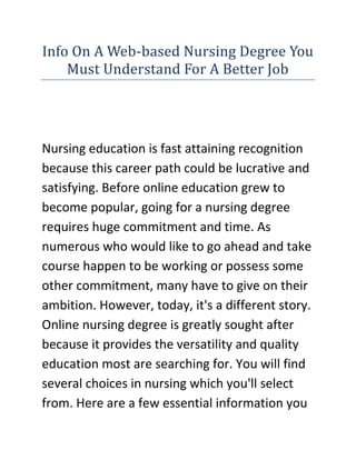 Info On A Web-based Nursing Degree You Must Understand For A Better Job<br />Nursing education is fast attaining recognition because this career path could be lucrative and satisfying. Before online education grew to become popular, going for a nursing degree requires huge commitment and time. As numerous who would like to go ahead and take course happen to be working or possess some other commitment, many have to give on their ambition. However, today, it's a different story. Online nursing degree is greatly sought after because it provides the versatility and quality education most are searching for. You will find several choices in nursing which you'll select from. Here are a few essential information you should know before you take a web-based nursing degree.<br />If you are looking for the Easy Masters Degree website, then the link I have given you will surely be the perfect site you have been looking for, go ahead check it out.One primary benefit of taking a web-based nursing degree may be the less expensive of study rival traditional levels. For just about any person with average skills, price of study is a vital step to consider. Eventhough to buy a online nursing degree is a lot lower then traditional class, it's still a smart to look around at a lower price costly options. Before you even join any courses, make certain you will find no extra or hidden costs. Also consider that you'd require a computer with access to the internet for the online study along with the necessary softwares. For many of these web based classes, you will have to purchase course books too. One factor to notice is you ought to be cautious about individuals institutions which requires hidden and unspecified costs. Should you join any reputed school you might be assured that you will find no hidden costs connected using the program.Another advantage may be the wide options obtainable in online nursing courses. Most of the online nursing programs offers specialized specialization. A few of the popular specialized area are dental assistants, medical billing, massage and physical counselor, health care management and medical assistants. If you're able to afford it, try seeing a more recognized and accredited online nursing program eventhough there is a greater fee structure. A web-based nursing degree from the trustworthy and accredited college will without doubt improve your marketability within the health care industry. Many potential companies are searching for quality nurses and just one way of knowing that's through the qualification source. Therefore, it's utmost vital that you discover just as much information as possible about the various nursing schools and colleges. Which means you know you are receiving affordability and also the time you will spend.As you will find a lot of colleges offering online nursing degree courses, it's no easy task to get the best institution for you personally. If you're unsure how to get the best nursing college or college that fit your financial allowance, preference and specialization, the easiest way would be to consult the advisors or education reps that offer their free service to fit your criteria using the best nursing schools available. Please make reference to the resource page for credible and reliable free services specifically for health care and nursing.<br />If you are looking for the Easy Masters Degree website, then the link I have given you will surely be the perfect site you have been looking for, go ahead check it out.<br />Finally, even if you are given the choices, you have to spend a while to complete your personal research before carrying out to sign-up in a degree courses. You will find many great choices for Nursing Bachelor levels, Masters levels and Affiliates Nursing levels online, but you need to make certain the programs you need to sign-up is fully accredited.<br />Have An Online Master of business administration Degree For A Better JobIn the commercial world, competing for that top position may become quite callous. It's not enough you will find the abilities and also the experience to savor a better job you should also have you own evidence of your extensive business understanding. For a lot of, a Masters running a business Administration is they should be on top from the who’s who list. But when you're too busy to return to school, you need to have a look at online Master of business administration programs.It's true companies prefer their managers to possess this specific degree also it will improve your confidence knowing you're outfitted to take care of any management-related issues at the office. Simultaneously, finishing such program will even permit you to pursue other career pathways within the fields of corporate finance, marketing management, high technology management, healthcare management, innovation entrepreneurship as well as supply chain management. They are really just probably the most popular online Master of business administration levels on offer.Selecting the best Master of business administration ProgramIt is vital you choose the best Master of business administration program, not just to improve your competence but additionally to improve knowing about it from the entire company. Look for a program that provides courses which concentrate on business basic principles for example financial planning, marketing and procedures.Also, make certain these is occur a worldwide setting to enhance your competition. The worldwide market has certainly become more compact because of technology and you ought to have the ability to satisfy the challenges of globalization without fear.The best online Master of business administration program should concentrate on your market. You are able to pick one which enables you to definitely choose a specialty area to ensure that all of the courses under such area is going to be concentrated and specific.It might be smart to scrutinize the Master of business administration curriculum to provide you with a obvious picture of what you should be researching. Most programs are module-based so it will likely be simple for you to look at exactly what the subjects have been in each module.Benefits of Online EducationSigning up for a web-based Master of business administration program will help you to enjoy benefits. To begin with, there is a flexible agendas to become a blessing because you can essentially study at the own pace. The is also made with the significant student in your mind to help you expect so that it is innovative and unrestricted.An additional will be the quick access to assets. Most colleges offering Master of business administration programs online feature a web-based library along with a comprehensive resource center. You don't even need to bother about doing all of your projects in a specific time as these assets could be utilized anytime and everywhere.Lastly, you'll appreciate the short reactions between both you and your course administrator, professor and fellow students. Since you'll be using a select few of scholars who find the same online Master of business administration levels while you, you'll benefit from the closeness of the select few without compromising your requirement for lively debates and thorough discussions. It's even possible to utilize students using their company nations which mean more contact with different opinions, ideas and encounters.<br />If you are looking for the Easy Masters Degree website, then the link I have given you will surely be the perfect site you have been looking for, go ahead check it out.<br />