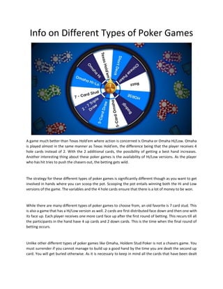 Info on Different Types of Poker Games
A game much better than Texas Hold'em where action is concerned is Omaha or Omaha Hi/Low. Omaha
is played almost in the same manner as Texas Hold'em, the difference being that the player receives 4
hole cards instead of 2. With the 2 additional cards, the possibility of getting a best hand increases.
Another interesting thing about these poker games is the availability of Hi/Low versions. As the player
who has hit tries to push the chasers out, the betting gets wild.
The strategy for these different types of poker games is significantly different though as you want to get
involved in hands where you can scoop the pot. Scooping the pot entails winning both the Hi and Low
versions of the game. The variables and the 4 hole cards ensure that there is a lot of money to be won.
While there are many different types of poker games to choose from, an old favorite is 7 card stud. This
is also a game that has a Hi/Low version as well. 2 cards are first distributed face down and then one with
its face up. Each player receives one more card face up after the first round of betting. This recurs till all
the participants in the hand have 4 up cards and 2 down cards. This is the time when the final round of
betting occurs.
Unlike other different types of poker games like Omaha, Holdem Stud Poker is not a chasers game. You
must surrender if you cannot manage to build up a good hand by the time you are dealt the second up
card. You will get buried otherwise. As it is necessary to keep in mind all the cards that have been dealt
 