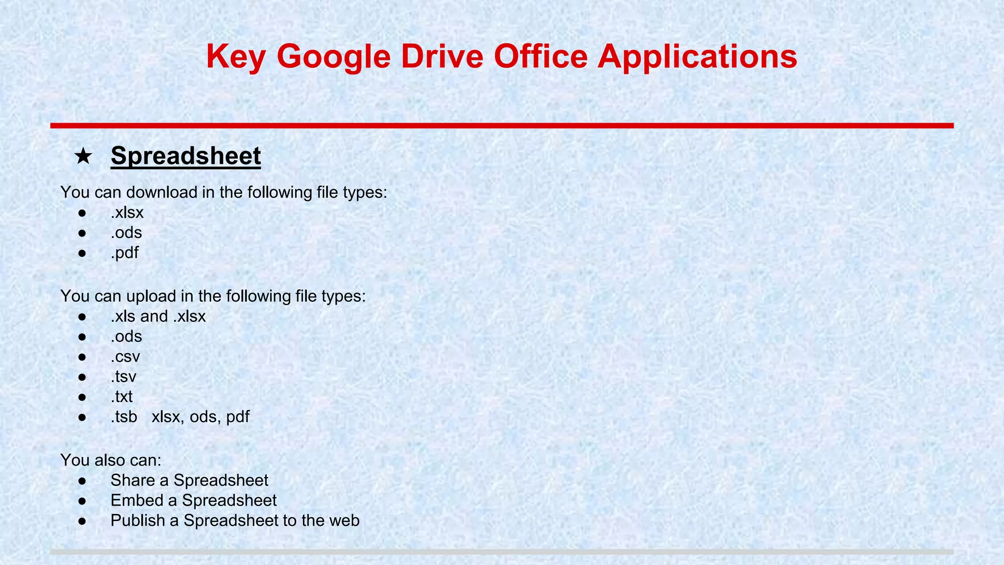 You can download in the following file types:
● .xlsx
● .ods
● .pdf
You can upload in the following file types:
● .xls and .xlsx
● .ods
● .csv
● .tsv
● .txt
● .tsb xlsx, ods, pdf
You also can:
● Share a Spreadsheet
● Embed a Spreadsheet
● Publish a Spreadsheet to the web
★ Spreadsheet
Key Google Drive Office Applications
 