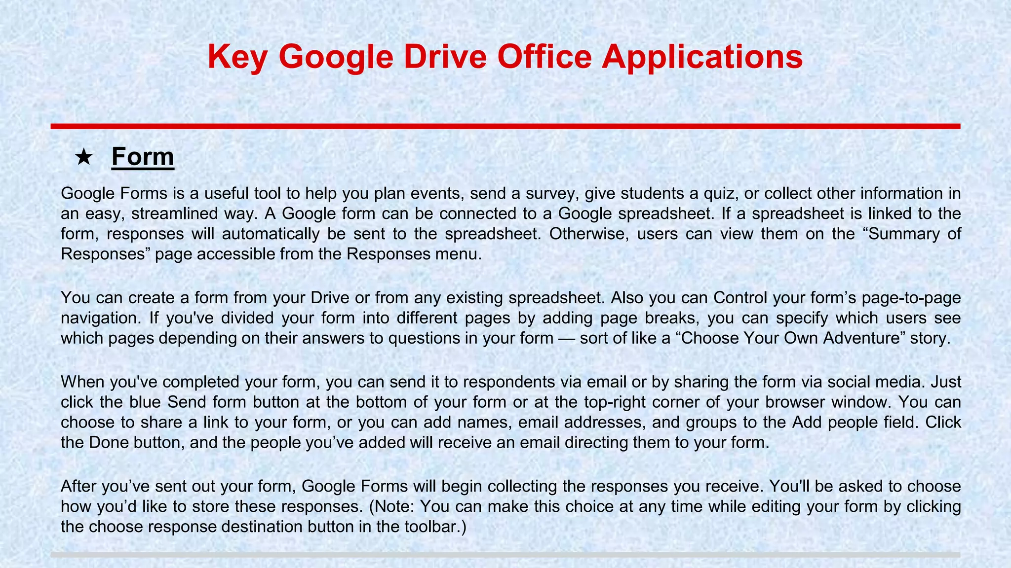 Google Forms is a useful tool to help you plan events, send a survey, give students a quiz, or collect other information in
an easy, streamlined way. A Google form can be connected to a Google spreadsheet. If a spreadsheet is linked to the
form, responses will automatically be sent to the spreadsheet. Otherwise, users can view them on the “Summary of
Responses” page accessible from the Responses menu.
You can create a form from your Drive or from any existing spreadsheet. Also you can Control your form’s page-to-page
navigation. If you've divided your form into different pages by adding page breaks, you can specify which users see
which pages depending on their answers to questions in your form — sort of like a “Choose Your Own Adventure” story.
When you've completed your form, you can send it to respondents via email or by sharing the form via social media. Just
click the blue Send form button at the bottom of your form or at the top-right corner of your browser window. You can
choose to share a link to your form, or you can add names, email addresses, and groups to the Add people field. Click
the Done button, and the people you’ve added will receive an email directing them to your form.
After you’ve sent out your form, Google Forms will begin collecting the responses you receive. You'll be asked to choose
how you’d like to store these responses. (Note: You can make this choice at any time while editing your form by clicking
the choose response destination button in the toolbar.)
★ Form
Key Google Drive Office Applications
 