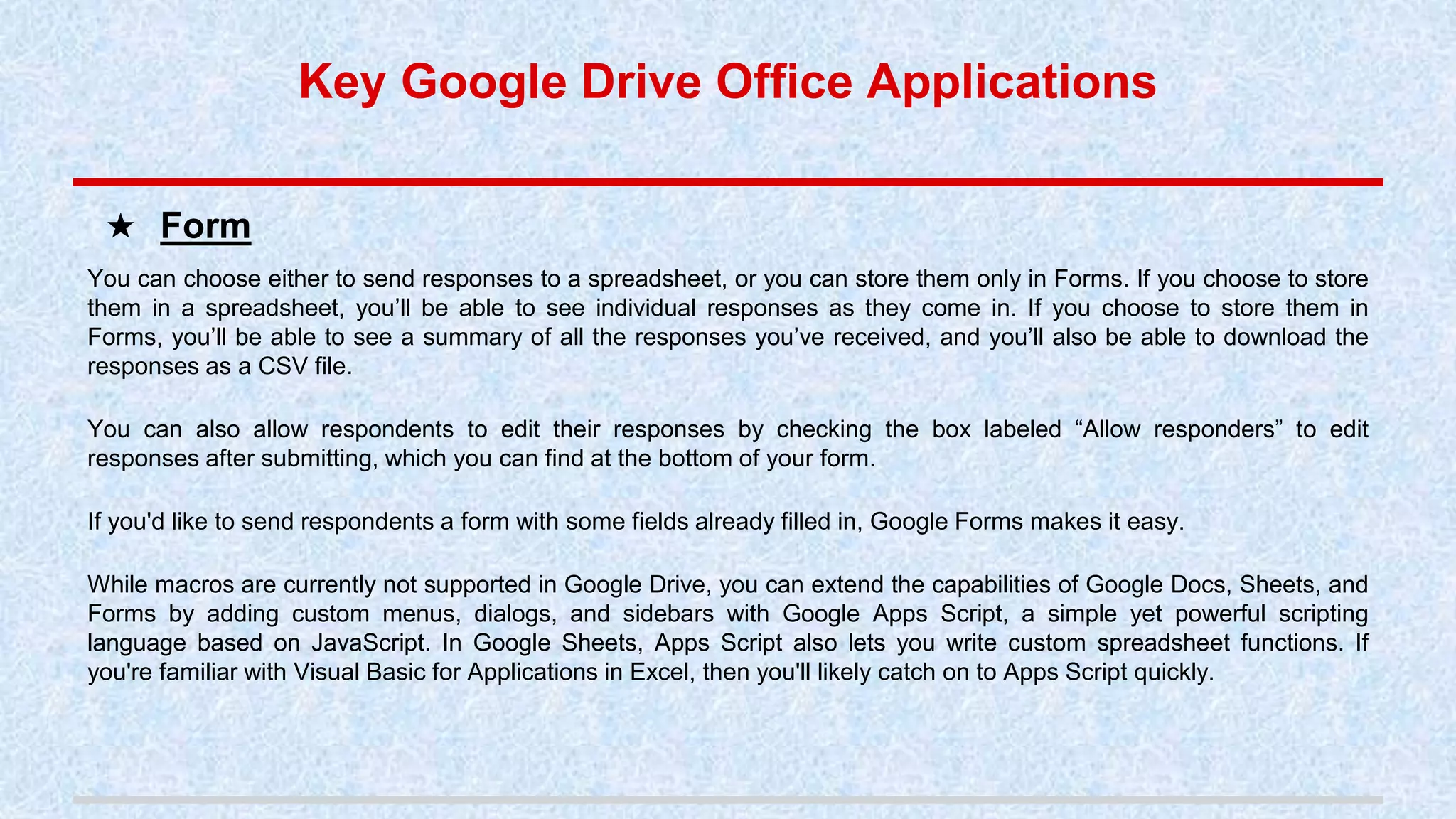 You can choose either to send responses to a spreadsheet, or you can store them only in Forms. If you choose to store
them in a spreadsheet, you’ll be able to see individual responses as they come in. If you choose to store them in
Forms, you’ll be able to see a summary of all the responses you’ve received, and you’ll also be able to download the
responses as a CSV file.
You can also allow respondents to edit their responses by checking the box labeled “Allow responders” to edit
responses after submitting, which you can find at the bottom of your form.
If you'd like to send respondents a form with some fields already filled in, Google Forms makes it easy.
While macros are currently not supported in Google Drive, you can extend the capabilities of Google Docs, Sheets, and
Forms by adding custom menus, dialogs, and sidebars with Google Apps Script, a simple yet powerful scripting
language based on JavaScript. In Google Sheets, Apps Script also lets you write custom spreadsheet functions. If
you're familiar with Visual Basic for Applications in Excel, then you'll likely catch on to Apps Script quickly.
★ Form
Key Google Drive Office Applications
 