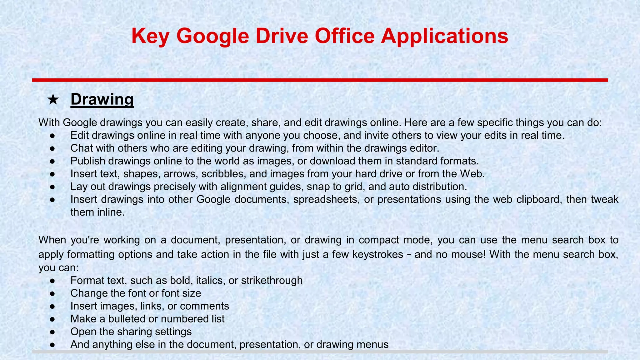 With Google drawings you can easily create, share, and edit drawings online. Here are a few specific things you can do:
● Edit drawings online in real time with anyone you choose, and invite others to view your edits in real time.
● Chat with others who are editing your drawing, from within the drawings editor.
● Publish drawings online to the world as images, or download them in standard formats.
● Insert text, shapes, arrows, scribbles, and images from your hard drive or from the Web.
● Lay out drawings precisely with alignment guides, snap to grid, and auto distribution.
● Insert drawings into other Google documents, spreadsheets, or presentations using the web clipboard, then tweak
them inline.
When you're working on a document, presentation, or drawing in compact mode, you can use the menu search box to
apply formatting options and take action in the file with just a few keystrokes - and no mouse! With the menu search box,
you can:
● Format text, such as bold, italics, or strikethrough
● Change the font or font size
● Insert images, links, or comments
● Make a bulleted or numbered list
● Open the sharing settings
● And anything else in the document, presentation, or drawing menus
★ Drawing
Key Google Drive Office Applications
 