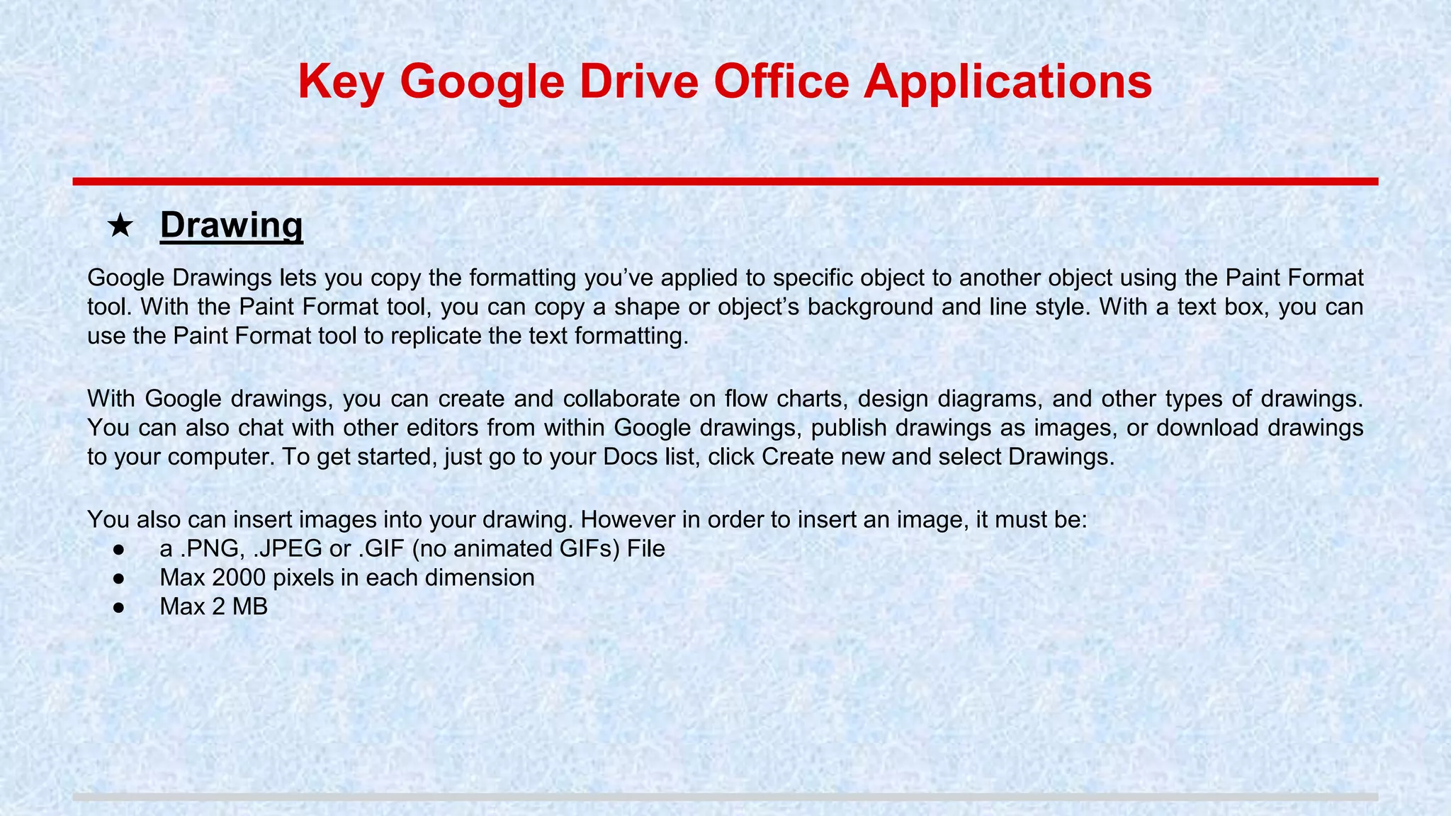 Google Drawings lets you copy the formatting you’ve applied to specific object to another object using the Paint Format
tool. With the Paint Format tool, you can copy a shape or object’s background and line style. With a text box, you can
use the Paint Format tool to replicate the text formatting.
With Google drawings, you can create and collaborate on flow charts, design diagrams, and other types of drawings.
You can also chat with other editors from within Google drawings, publish drawings as images, or download drawings
to your computer. To get started, just go to your Docs list, click Create new and select Drawings.
You also can insert images into your drawing. However in order to insert an image, it must be:
● a .PNG, .JPEG or .GIF (no animated GIFs) File
● Max 2000 pixels in each dimension
● Max 2 MB
★ Drawing
Key Google Drive Office Applications
 