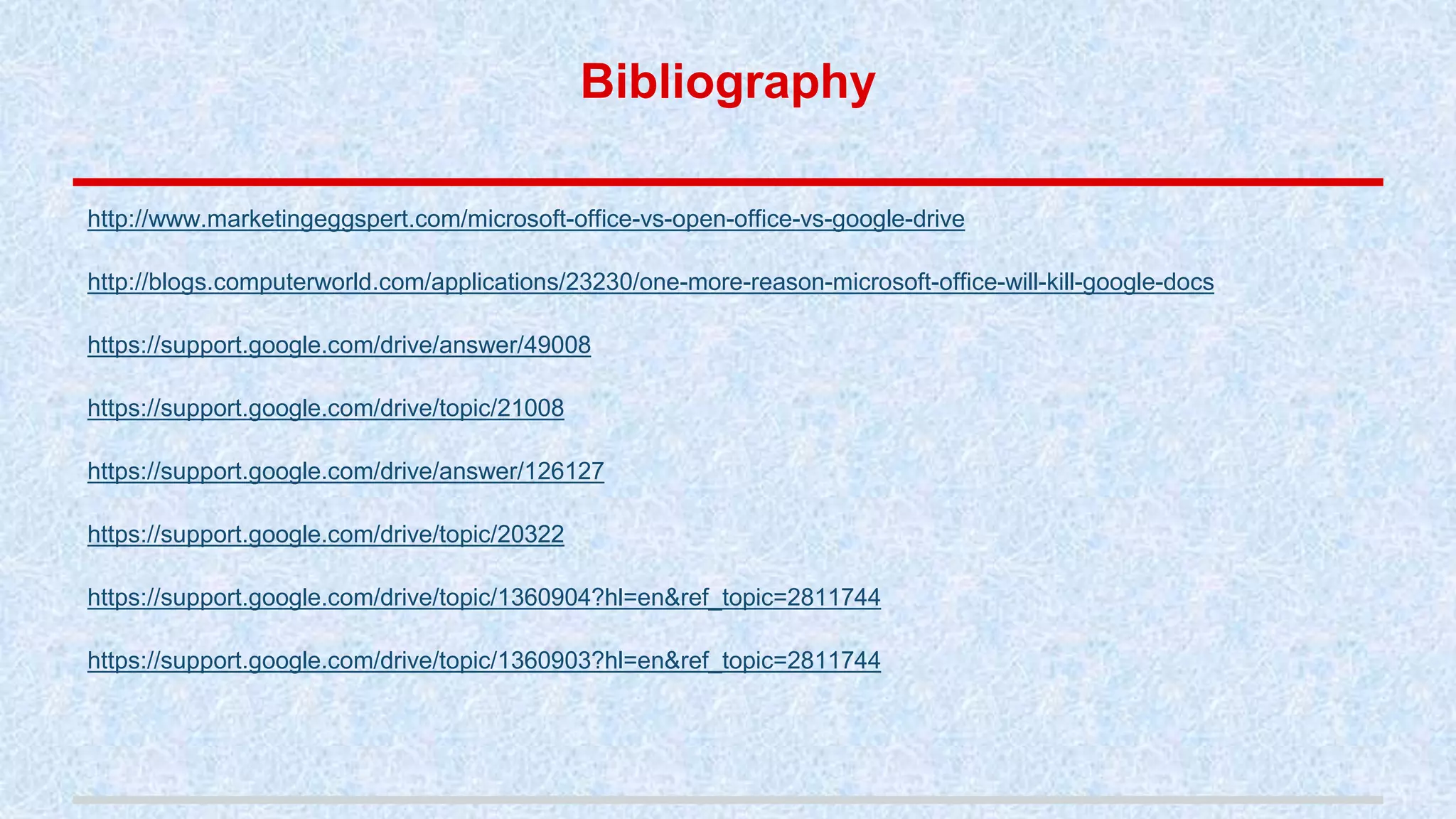 Bibliography
http://www.marketingeggspert.com/microsoft-office-vs-open-office-vs-google-drive
http://blogs.computerworld.com/applications/23230/one-more-reason-microsoft-office-will-kill-google-docs
https://support.google.com/drive/answer/49008
https://support.google.com/drive/topic/21008
https://support.google.com/drive/answer/126127
https://support.google.com/drive/topic/20322
https://support.google.com/drive/topic/1360904?hl=en&ref_topic=2811744
https://support.google.com/drive/topic/1360903?hl=en&ref_topic=2811744
 
