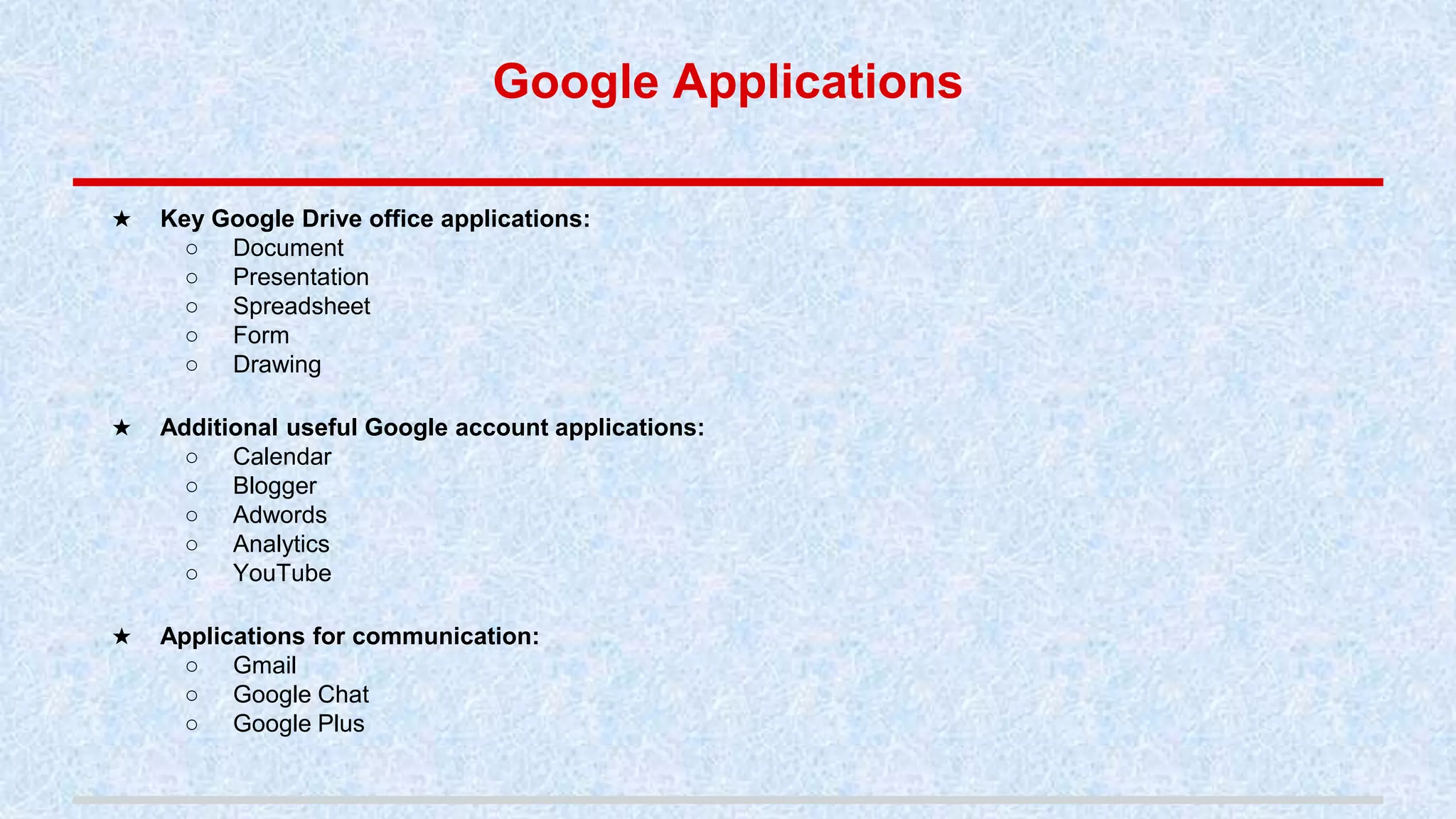 Google Applications
★ Key Google Drive office applications:
○ Document
○ Presentation
○ Spreadsheet
○ Form
○ Drawing
★ Additional useful Google account applications:
○ Calendar
○ Blogger
○ Adwords
○ Analytics
○ YouTube
★ Applications for communication:
○ Gmail
○ Google Chat
○ Google Plus
 