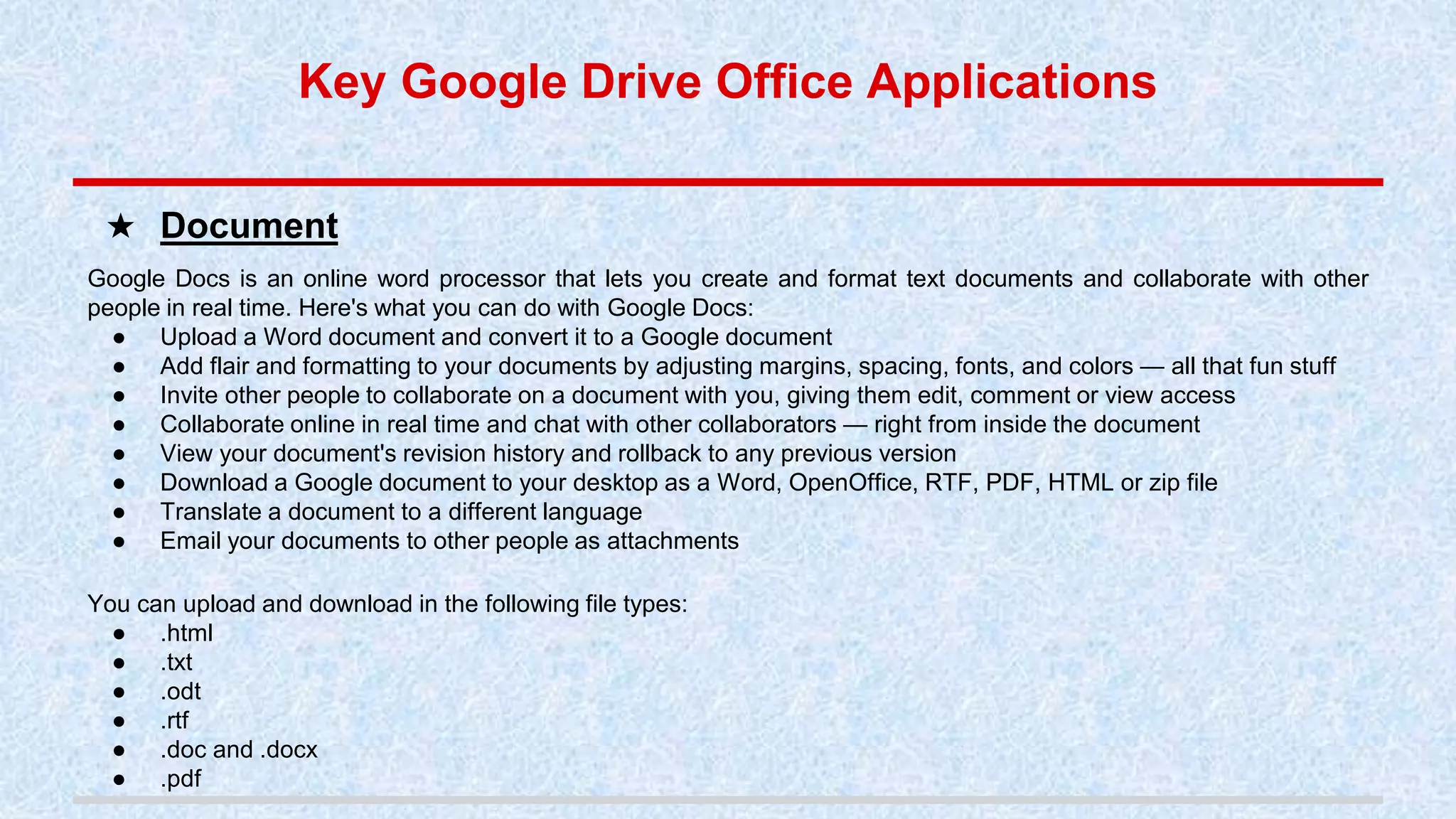 Key Google Drive Office Applications
Google Docs is an online word processor that lets you create and format text documents and collaborate with other
people in real time. Here's what you can do with Google Docs:
● Upload a Word document and convert it to a Google document
● Add flair and formatting to your documents by adjusting margins, spacing, fonts, and colors — all that fun stuff
● Invite other people to collaborate on a document with you, giving them edit, comment or view access
● Collaborate online in real time and chat with other collaborators — right from inside the document
● View your document's revision history and rollback to any previous version
● Download a Google document to your desktop as a Word, OpenOffice, RTF, PDF, HTML or zip file
● Translate a document to a different language
● Email your documents to other people as attachments
You can upload and download in the following file types:
● .html
● .txt
● .odt
● .rtf
● .doc and .docx
● .pdf
★ Document
 