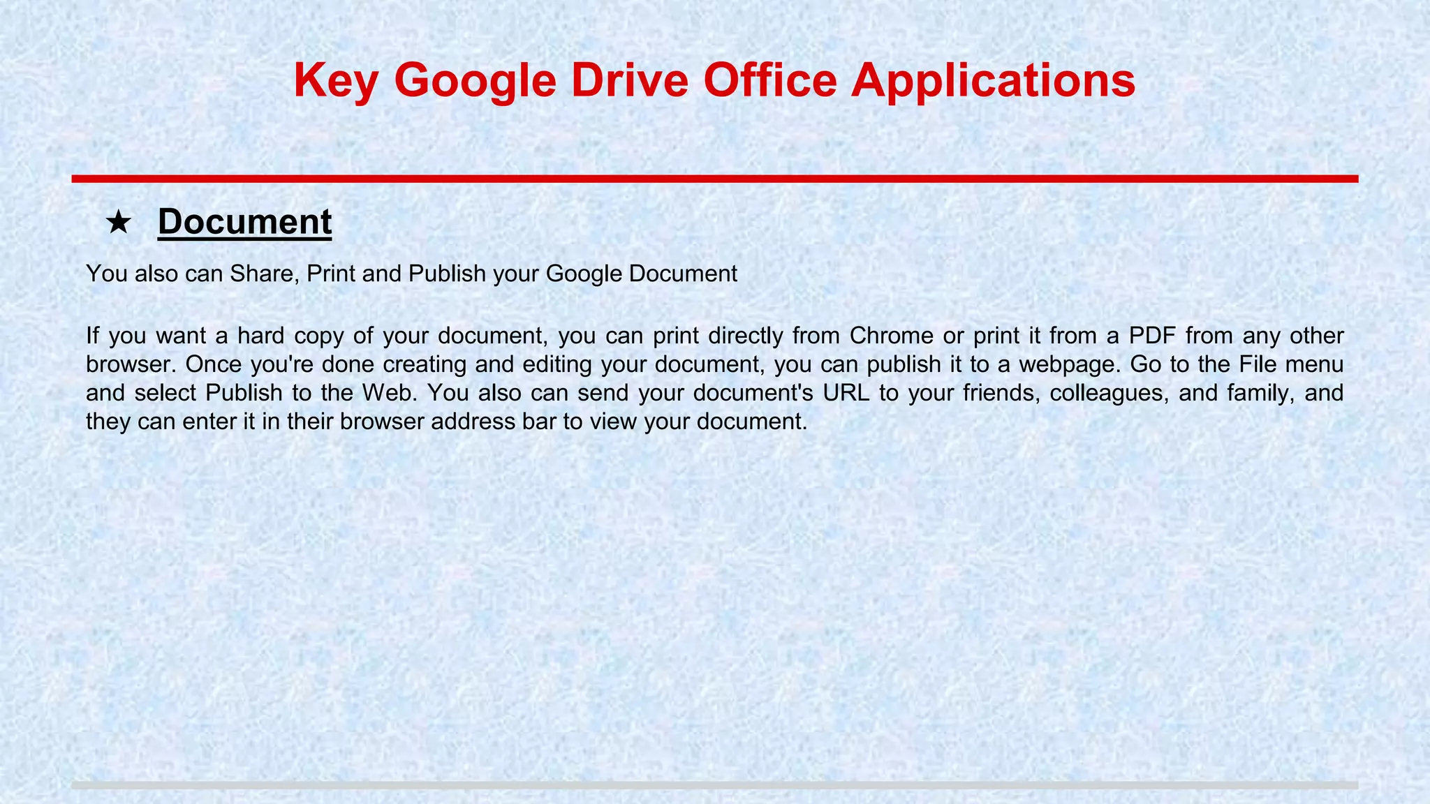 Key Google Drive Office Applications
You also can Share, Print and Publish your Google Document
If you want a hard copy of your document, you can print directly from Chrome or print it from a PDF from any other
browser. Once you're done creating and editing your document, you can publish it to a webpage. Go to the File menu
and select Publish to the Web. You also can send your document's URL to your friends, colleagues, and family, and
they can enter it in their browser address bar to view your document.
★ Document
 