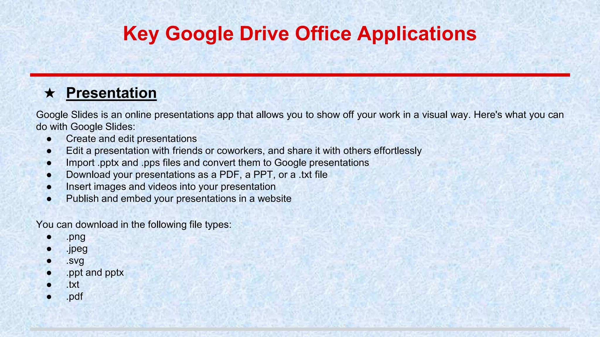 Google Slides is an online presentations app that allows you to show off your work in a visual way. Here's what you can
do with Google Slides:
● Create and edit presentations
● Edit a presentation with friends or coworkers, and share it with others effortlessly
● Import .pptx and .pps files and convert them to Google presentations
● Download your presentations as a PDF, a PPT, or a .txt file
● Insert images and videos into your presentation
● Publish and embed your presentations in a website
You can download in the following file types:
● .png
● .jpeg
● .svg
● .ppt and pptx
● .txt
● .pdf
★ Presentation
Key Google Drive Office Applications
 