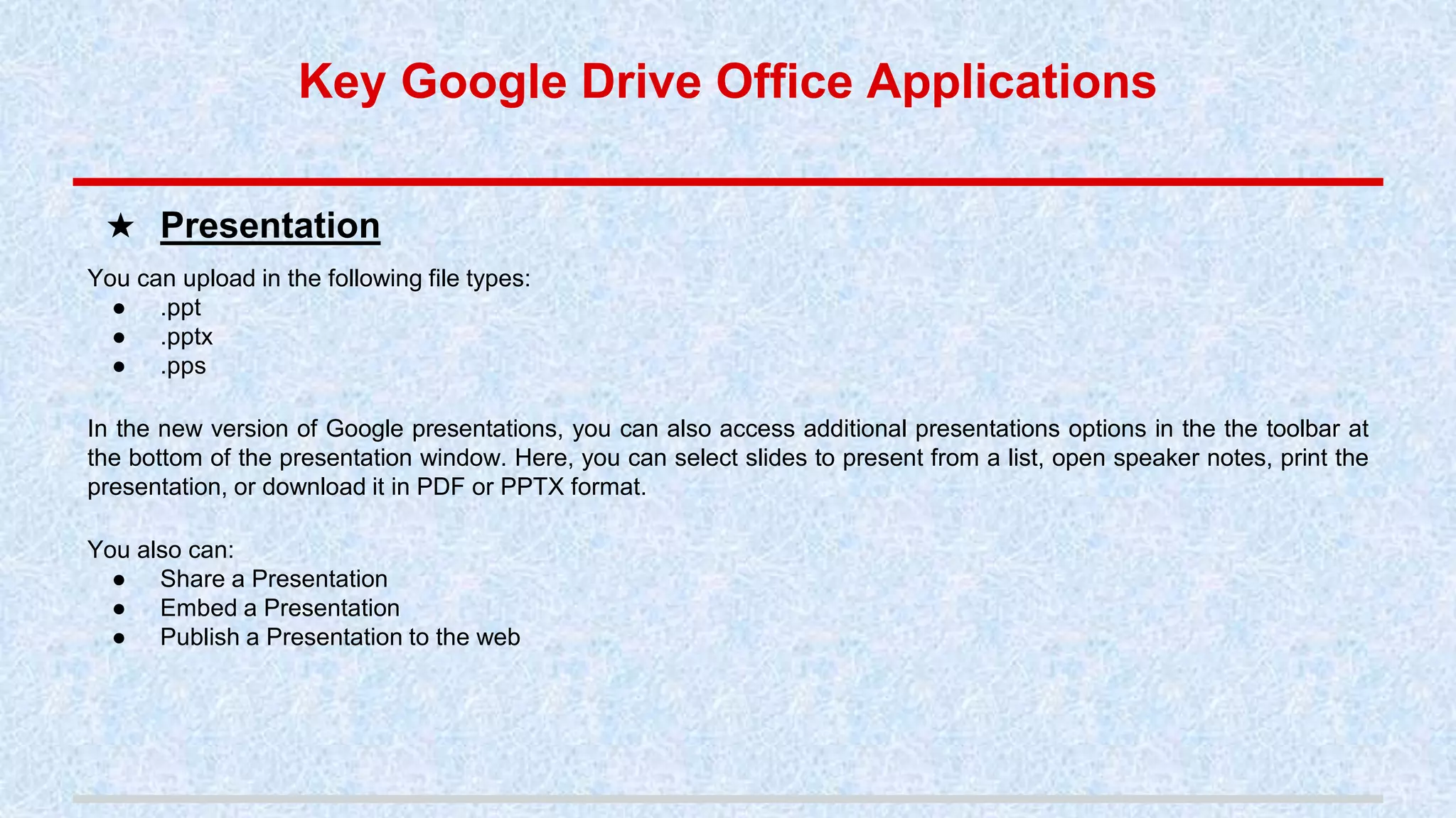 You can upload in the following file types:
● .ppt
● .pptx
● .pps
In the new version of Google presentations, you can also access additional presentations options in the the toolbar at
the bottom of the presentation window. Here, you can select slides to present from a list, open speaker notes, print the
presentation, or download it in PDF or PPTX format.
You also can:
● Share a Presentation
● Embed a Presentation
● Publish a Presentation to the web
★ Presentation
Key Google Drive Office Applications
 
